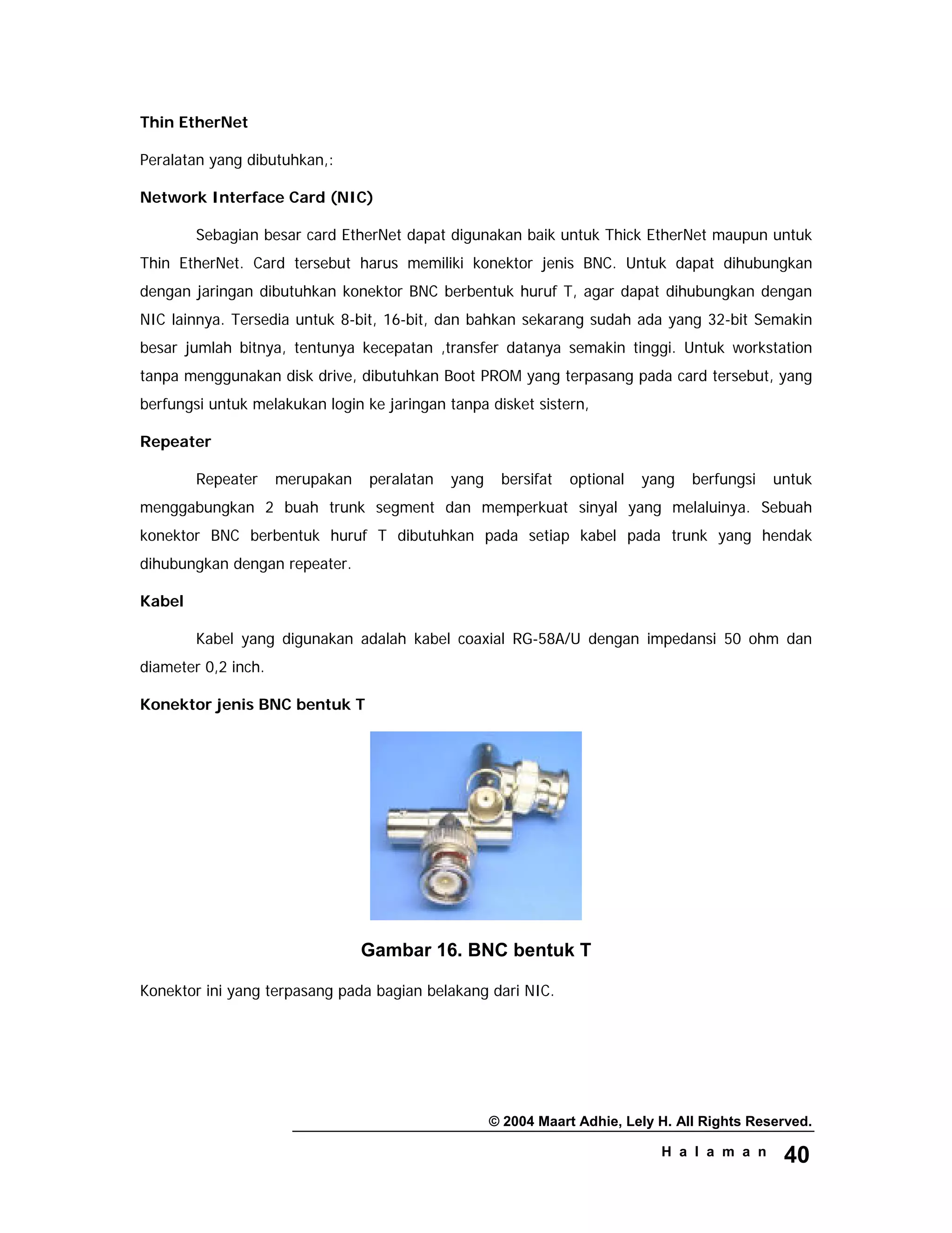 © 2004 Maart Adhie, Lely H. All Rights Reserved.
H a l a m a n 40
Thin EtherNet
Peralatan yang dibutuhkan,:
Network Interface Card (NIC)
Sebagian besar card EtherNet dapat digunakan baik untuk Thick EtherNet maupun untuk
Thin EtherNet. Card tersebut harus memiliki konektor jenis BNC. Untuk dapat dihubungkan
dengan jaringan dibutuhkan konektor BNC berbentuk huruf T, agar dapat dihubungkan dengan
NIC lainnya. Tersedia untuk 8-bit, 16-bit, dan bahkan sekarang sudah ada yang 32-bit Semakin
besar jumlah bitnya, tentunya kecepatan ,transfer datanya semakin tinggi. Untuk workstation
tanpa menggunakan disk drive, dibutuhkan Boot PROM yang terpasang pada card tersebut, yang
berfungsi untuk melakukan login ke jaringan tanpa disket sistern,
Repeater
Repeater merupakan peralatan yang bersifat optional yang berfungsi untuk
menggabungkan 2 buah trunk segment dan memperkuat sinyal yang melaluinya. Sebuah
konektor BNC berbentuk huruf T dibutuhkan pada setiap kabel pada trunk yang hendak
dihubungkan dengan repeater.
Kabel
Kabel yang digunakan adalah kabel coaxial RG-58A/U dengan impedansi 50 ohm dan
diameter 0,2 inch.
Konektor jenis BNC bentuk T
Gambar 16. BNC bentuk T
Konektor ini yang terpasang pada bagian belakang dari NIC.
 