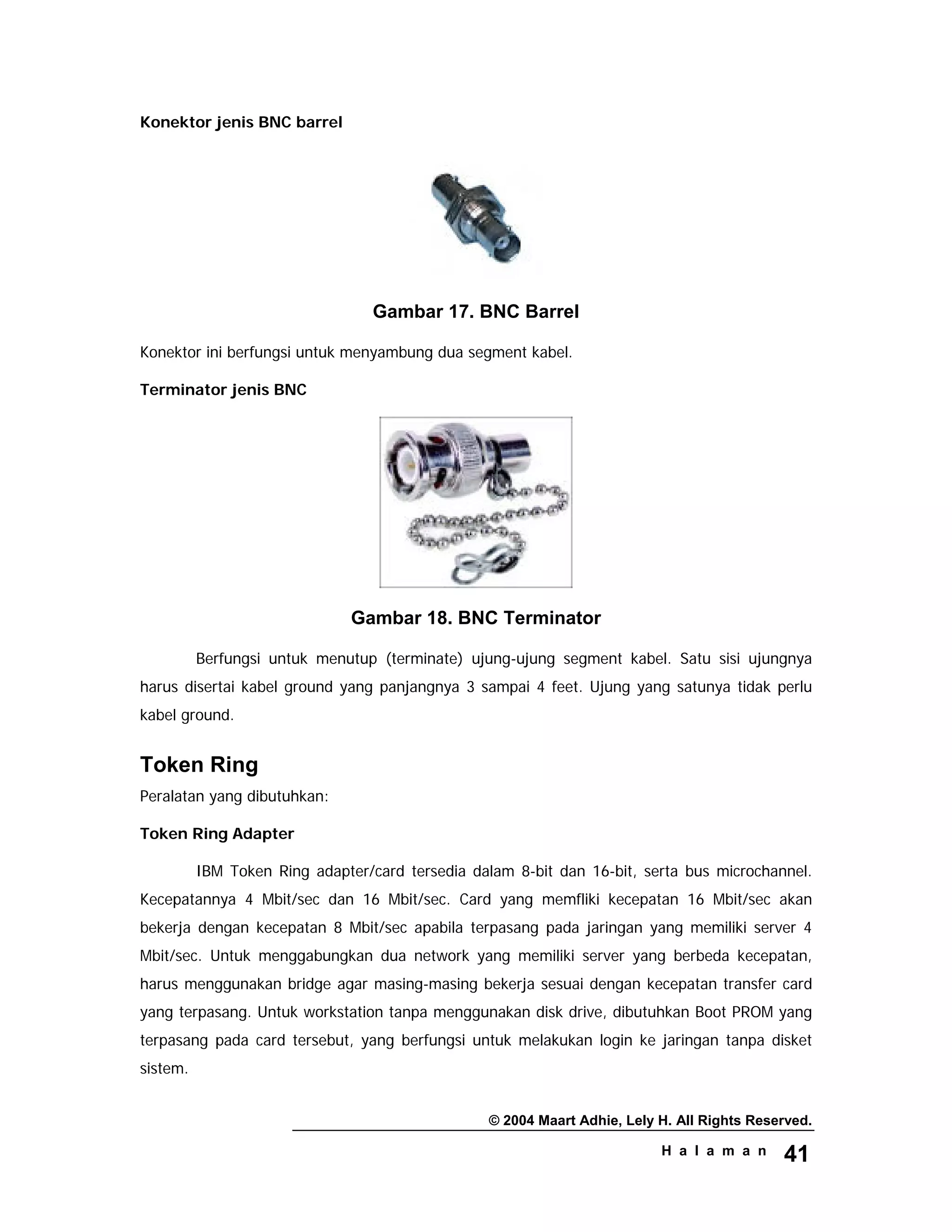 © 2004 Maart Adhie, Lely H. All Rights Reserved.
H a l a m a n 41
Konektor jenis BNC barrel
Gambar 17. BNC Barrel
Konektor ini berfungsi untuk menyambung dua segment kabel.
Terminator jenis BNC
Gambar 18. BNC Terminator
Berfungsi untuk menutup (terminate) ujung-ujung segment kabel. Satu sisi ujungnya
harus disertai kabel ground yang panjangnya 3 sampai 4 feet. Ujung yang satunya tidak perlu
kabel ground.
Token Ring
Peralatan yang dibutuhkan:
Token Ring Adapter
IBM Token Ring adapter/card tersedia dalam 8-bit dan 16-bit, serta bus microchannel.
Kecepatannya 4 Mbit/sec dan 16 Mbit/sec. Card yang memfliki kecepatan 16 Mbit/sec akan
bekerja dengan kecepatan 8 Mbit/sec apabila terpasang pada jaringan yang memiliki server 4
Mbit/sec. Untuk menggabungkan dua network yang memiliki server yang berbeda kecepatan,
harus menggunakan bridge agar masing-masing bekerja sesuai dengan kecepatan transfer card
yang terpasang. Untuk workstation tanpa menggunakan disk drive, dibutuhkan Boot PROM yang
terpasang pada card tersebut, yang berfungsi untuk melakukan login ke jaringan tanpa disket
sistem.
 