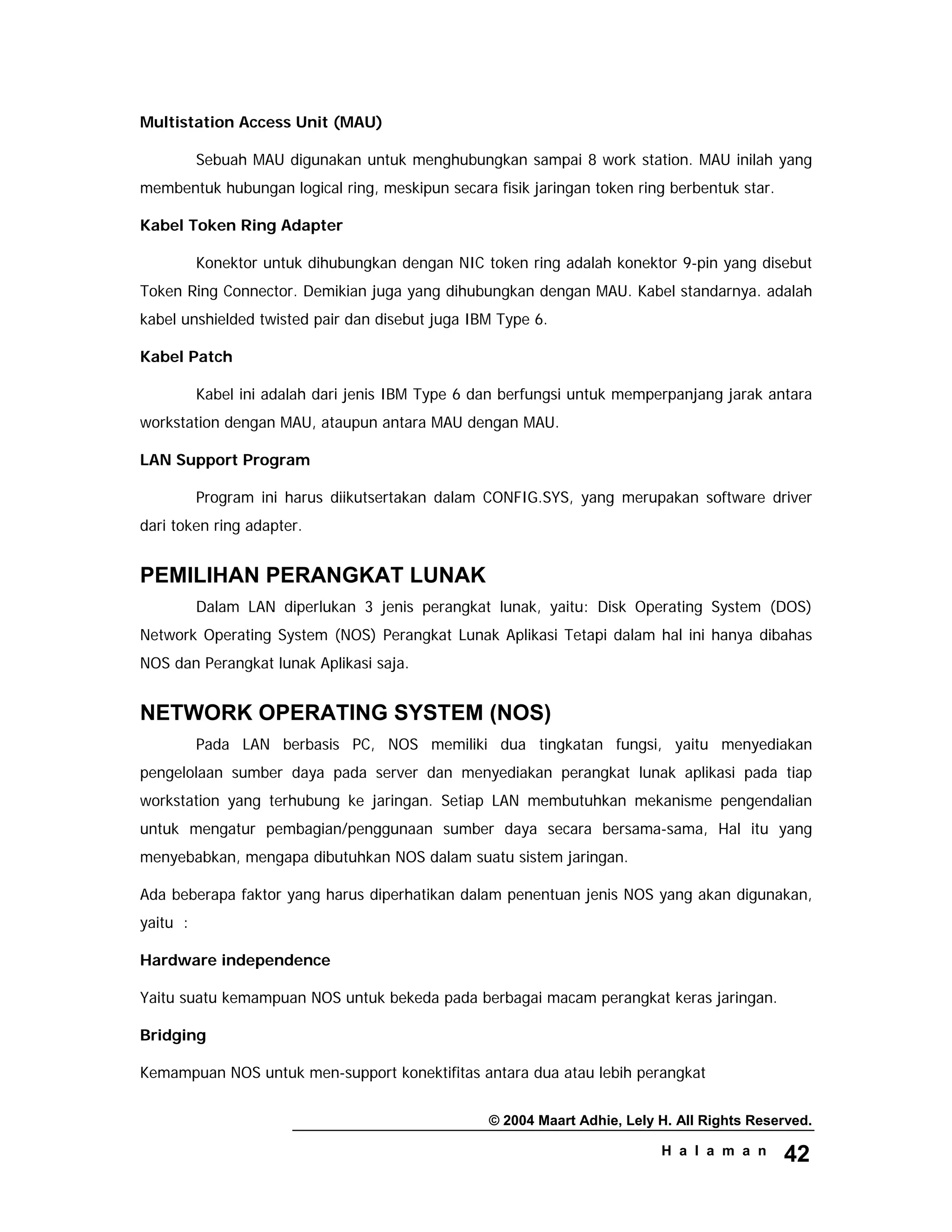 © 2004 Maart Adhie, Lely H. All Rights Reserved.
H a l a m a n 42
Multistation Access Unit (MAU)
Sebuah MAU digunakan untuk menghubungkan sampai 8 work station. MAU inilah yang
membentuk hubungan logical ring, meskipun secara fisik jaringan token ring berbentuk star.
Kabel Token Ring Adapter
Konektor untuk dihubungkan dengan NIC token ring adalah konektor 9-pin yang disebut
Token Ring Connector. Demikian juga yang dihubungkan dengan MAU. Kabel standarnya. adalah
kabel unshielded twisted pair dan disebut juga IBM Type 6.
Kabel Patch
Kabel ini adalah dari jenis IBM Type 6 dan berfungsi untuk memperpanjang jarak antara
workstation dengan MAU, ataupun antara MAU dengan MAU.
LAN Support Program
Program ini harus diikutsertakan dalam CONFIG.SYS, yang merupakan software driver
dari token ring adapter.
PEMILIHAN PERANGKAT LUNAK
Dalam LAN diperlukan 3 jenis perangkat lunak, yaitu: Disk Operating System (DOS)
Network Operating System (NOS) Perangkat Lunak Aplikasi Tetapi dalam hal ini hanya dibahas
NOS dan Perangkat lunak Aplikasi saja.
NETWORK OPERATING SYSTEM (NOS)
Pada LAN berbasis PC, NOS memiliki dua tingkatan fungsi, yaitu menyediakan
pengelolaan sumber daya pada server dan menyediakan perangkat lunak aplikasi pada tiap
workstation yang terhubung ke jaringan. Setiap LAN membutuhkan mekanisme pengendalian
untuk mengatur pembagian/penggunaan sumber daya secara bersama-sama, Hal itu yang
menyebabkan, mengapa dibutuhkan NOS dalam suatu sistem jaringan.
Ada beberapa faktor yang harus diperhatikan dalam penentuan jenis NOS yang akan digunakan,
yaitu :
Hardware independence
Yaitu suatu kemampuan NOS untuk bekeda pada berbagai macam perangkat keras jaringan.
Bridging
Kemampuan NOS untuk men-support konektifitas antara dua atau lebih perangkat
 