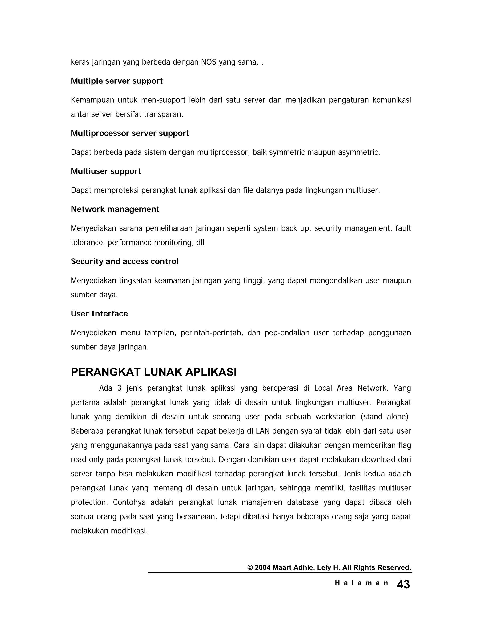 © 2004 Maart Adhie, Lely H. All Rights Reserved.
H a l a m a n 43
keras jaringan yang berbeda dengan NOS yang sama. .
Multiple server support
Kemampuan untuk men-support lebih dari satu server dan menjadikan pengaturan komunikasi
antar server bersifat transparan.
Multiprocessor server support
Dapat berbeda pada sistem dengan multiprocessor, baik symmetric maupun asymmetric.
Multiuser support
Dapat memproteksi perangkat lunak aplikasi dan file datanya pada lingkungan multiuser.
Network management
Menyediakan sarana pemeliharaan jaringan seperti system back up, security management, fault
tolerance, performance monitoring, dll
Security and access control
Menyediakan tingkatan keamanan jaringan yang tinggi, yang dapat mengendalikan user maupun
sumber daya.
User Interface
Menyediakan menu tampilan, perintah-perintah, dan pep-endalian user terhadap penggunaan
sumber daya jaringan.
PERANGKAT LUNAK APLIKASI
Ada 3 jenis perangkat lunak aplikasi yang beroperasi di Local Area Network. Yang
pertama adalah perangkat lunak yang tidak di desain untuk lingkungan multiuser. Perangkat
lunak yang demikian di desain untuk seorang user pada sebuah workstation (stand alone).
Beberapa perangkat lunak tersebut dapat bekerja di LAN dengan syarat tidak lebih dari satu user
yang menggunakannya pada saat yang sama. Cara lain dapat dilakukan dengan memberikan flag
read only pada perangkat lunak tersebut. Dengan demikian user dapat melakukan download dari
server tanpa bisa melakukan modifikasi terhadap perangkat lunak tersebut. Jenis kedua adalah
perangkat lunak yang memang di desain untuk jaringan, sehingga memfliki, fasilitas multiuser
protection. Contohya adalah perangkat lunak manajemen database yang dapat dibaca oleh
semua orang pada saat yang bersamaan, tetapi dibatasi hanya beberapa orang saja yang dapat
melakukan modifikasi.
 