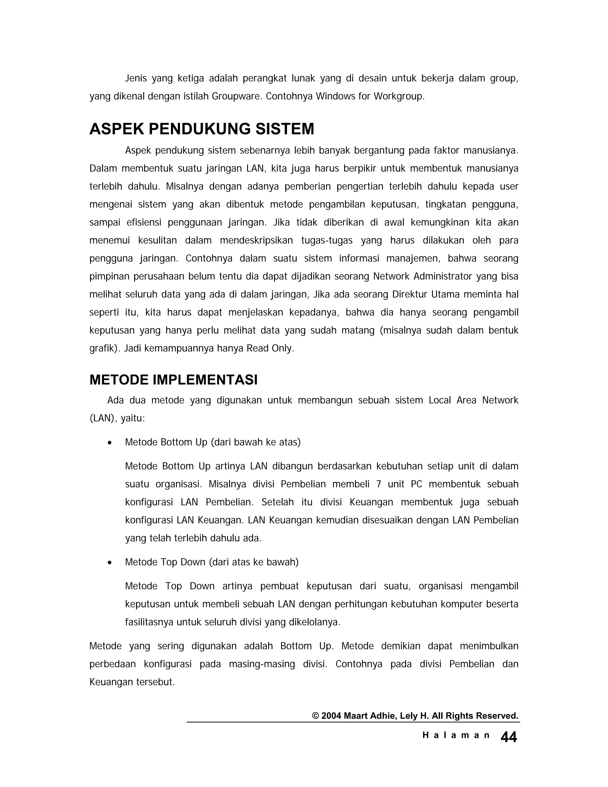 © 2004 Maart Adhie, Lely H. All Rights Reserved.
H a l a m a n 44
Jenis yang ketiga adalah perangkat lunak yang di desain untuk bekerja dalam group,
yang dikenal dengan istilah Groupware. Contohnya Windows for Workgroup.
ASPEK PENDUKUNG SISTEM
Aspek pendukung sistem sebenarnya lebih banyak bergantung pada faktor manusianya.
Dalam membentuk suatu jaringan LAN, kita juga harus berpikir untuk membentuk manusianya
terlebih dahulu. Misalnya dengan adanya pemberian pengertian terlebih dahulu kepada user
mengenai sistem yang akan dibentuk metode pengambilan keputusan, tingkatan pengguna,
sampai efisiensi penggunaan jaringan. Jika tidak diberikan di awal kemungkinan kita akan
menemui kesulitan dalam mendeskripsikan tugas-tugas yang harus dilakukan oleh para
pengguna jaringan. Contohnya dalam suatu sistem informasi manajemen, bahwa seorang
pimpinan perusahaan belum tentu dia dapat dijadikan seorang Network Administrator yang bisa
melihat seluruh data yang ada di dalam jaringan, Jika ada seorang Direktur Utama meminta hal
seperti itu, kita harus dapat menjelaskan kepadanya, bahwa dia hanya seorang pengambil
keputusan yang hanya perlu melihat data yang sudah matang (misalnya sudah dalam bentuk
grafik). Jadi kemampuannya hanya Read Only.
METODE IMPLEMENTASI
Ada dua metode yang digunakan untuk membangun sebuah sistem Local Area Network
(LAN), yaitu:
• Metode Bottom Up (dari bawah ke atas)
Metode Bottom Up artinya LAN dibangun berdasarkan kebutuhan setiap unit di dalam
suatu organisasi. Misalnya divisi Pembelian membeli 7 unit PC membentuk sebuah
konfigurasi LAN Pembelian. Setelah itu divisi Keuangan membentuk juga sebuah
konfigurasi LAN Keuangan. LAN Keuangan kemudian disesuaikan dengan LAN Pembelian
yang telah terlebih dahulu ada.
• Metode Top Down (dari atas ke bawah)
Metode Top Down artinya pembuat keputusan dari suatu, organisasi mengambil
keputusan untuk membeli sebuah LAN dengan perhitungan kebutuhan komputer beserta
fasilitasnya untuk seluruh divisi yang dikelolanya.
Metode yang sering digunakan adalah Bottom Up. Metode demikian dapat menimbulkan
perbedaan konfigurasi pada masing-masing divisi. Contohnya pada divisi Pembelian dan
Keuangan tersebut.
 