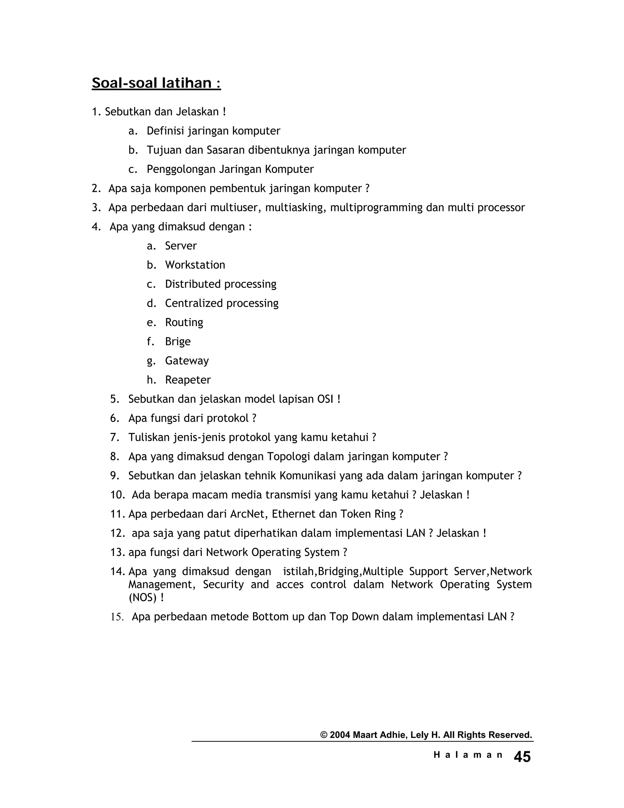 © 2004 Maart Adhie, Lely H. All Rights Reserved.
H a l a m a n 45
Soal-soal latihan :
1. Sebutkan dan Jelaskan !
a. Definisi jaringan komputer
b. Tujuan dan Sasaran dibentuknya jaringan komputer
c. Penggolongan Jaringan Komputer
2. Apa saja komponen pembentuk jaringan komputer ?
3. Apa perbedaan dari multiuser, multiasking, multiprogramming dan multi processor
4. Apa yang dimaksud dengan :
a. Server
b. Workstation
c. Distributed processing
d. Centralized processing
e. Routing
f. Brige
g. Gateway
h. Reapeter
5. Sebutkan dan jelaskan model lapisan OSI !
6. Apa fungsi dari protokol ?
7. Tuliskan jenis-jenis protokol yang kamu ketahui ?
8. Apa yang dimaksud dengan Topologi dalam jaringan komputer ?
9. Sebutkan dan jelaskan tehnik Komunikasi yang ada dalam jaringan komputer ?
10. Ada berapa macam media transmisi yang kamu ketahui ? Jelaskan !
11. Apa perbedaan dari ArcNet, Ethernet dan Token Ring ?
12. apa saja yang patut diperhatikan dalam implementasi LAN ? Jelaskan !
13. apa fungsi dari Network Operating System ?
14. Apa yang dimaksud dengan istilah,Bridging,Multiple Support Server,Network
Management, Security and acces control dalam Network Operating System
(NOS) !
15. Apa perbedaan metode Bottom up dan Top Down dalam implementasi LAN ?
 