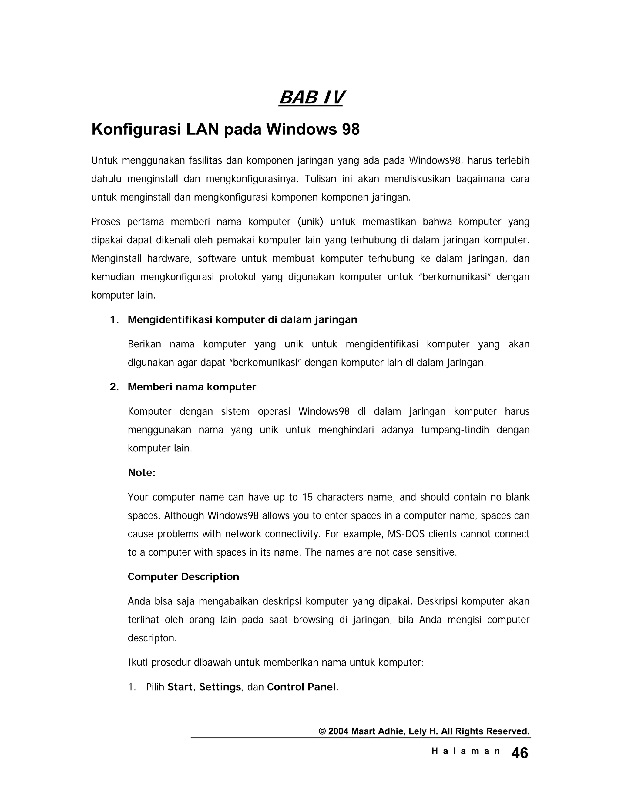 © 2004 Maart Adhie, Lely H. All Rights Reserved.
H a l a m a n 46
BAB IV
Konfigurasi LAN pada Windows 98
Untuk menggunakan fasilitas dan komponen jaringan yang ada pada Windows98, harus terlebih
dahulu menginstall dan mengkonfigurasinya. Tulisan ini akan mendiskusikan bagaimana cara
untuk menginstall dan mengkonfigurasi komponen-komponen jaringan.
Proses pertama memberi nama komputer (unik) untuk memastikan bahwa komputer yang
dipakai dapat dikenali oleh pemakai komputer lain yang terhubung di dalam jaringan komputer.
Menginstall hardware, software untuk membuat komputer terhubung ke dalam jaringan, dan
kemudian mengkonfigurasi protokol yang digunakan komputer untuk “berkomunikasi” dengan
komputer lain.
1. Mengidentifikasi komputer di dalam jaringan
Berikan nama komputer yang unik untuk mengidentifikasi komputer yang akan
digunakan agar dapat “berkomunikasi” dengan komputer lain di dalam jaringan.
2. Memberi nama komputer
Komputer dengan sistem operasi Windows98 di dalam jaringan komputer harus
menggunakan nama yang unik untuk menghindari adanya tumpang-tindih dengan
komputer lain.
Note:
Your computer name can have up to 15 characters name, and should contain no blank
spaces. Although Windows98 allows you to enter spaces in a computer name, spaces can
cause problems with network connectivity. For example, MS-DOS clients cannot connect
to a computer with spaces in its name. The names are not case sensitive.
Computer Description
Anda bisa saja mengabaikan deskripsi komputer yang dipakai. Deskripsi komputer akan
terlihat oleh orang lain pada saat browsing di jaringan, bila Anda mengisi computer
descripton.
Ikuti prosedur dibawah untuk memberikan nama untuk komputer:
1. Pilih Start, Settings, dan Control Panel.
 