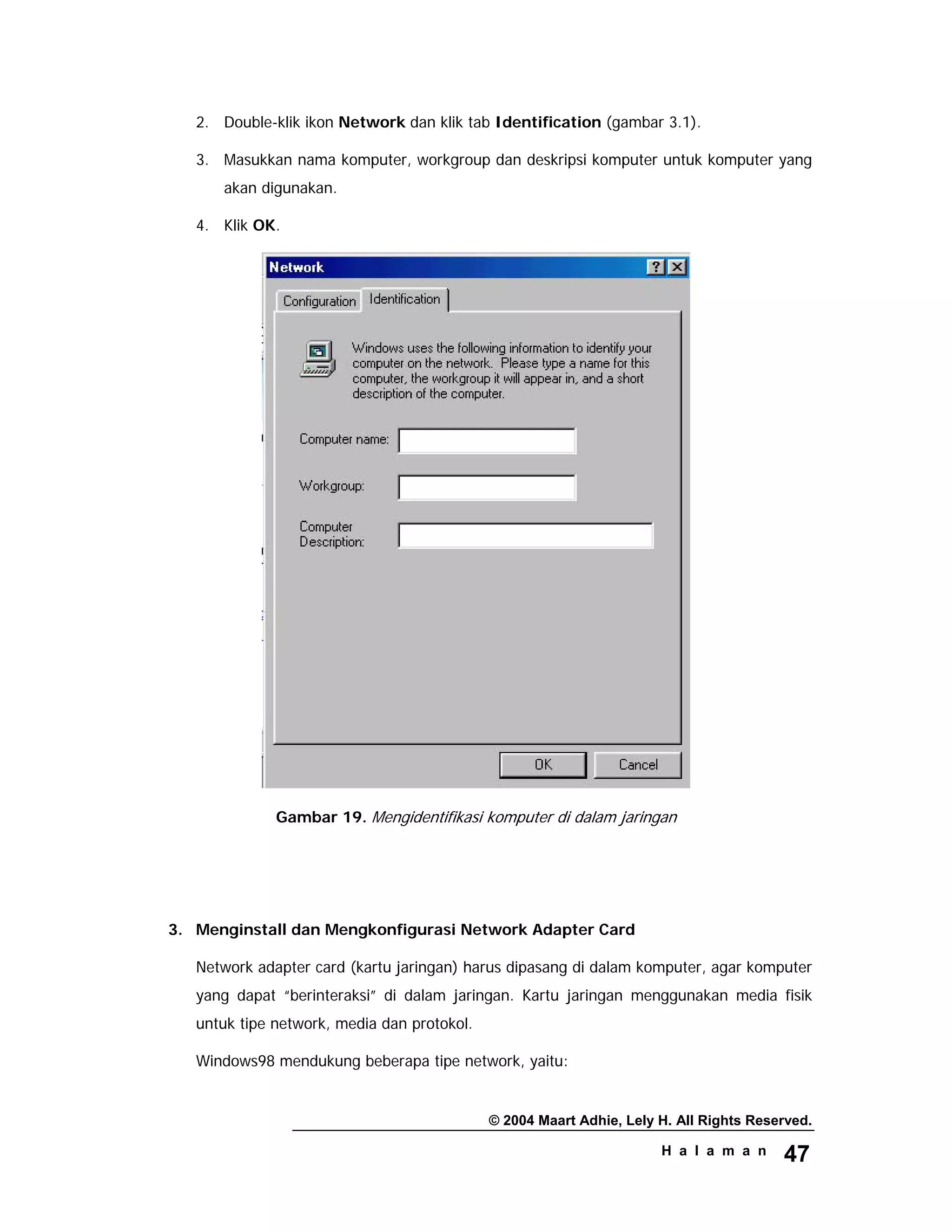 © 2004 Maart Adhie, Lely H. All Rights Reserved.
H a l a m a n 47
2. Double-klik ikon Network dan klik tab Identification (gambar 3.1).
3. Masukkan nama komputer, workgroup dan deskripsi komputer untuk komputer yang
akan digunakan.
4. Klik OK.
Gambar 19. Mengidentifikasi komputer di dalam jaringan
3. Menginstall dan Mengkonfigurasi Network Adapter Card
Network adapter card (kartu jaringan) harus dipasang di dalam komputer, agar komputer
yang dapat “berinteraksi” di dalam jaringan. Kartu jaringan menggunakan media fisik
untuk tipe network, media dan protokol.
Windows98 mendukung beberapa tipe network, yaitu:
 