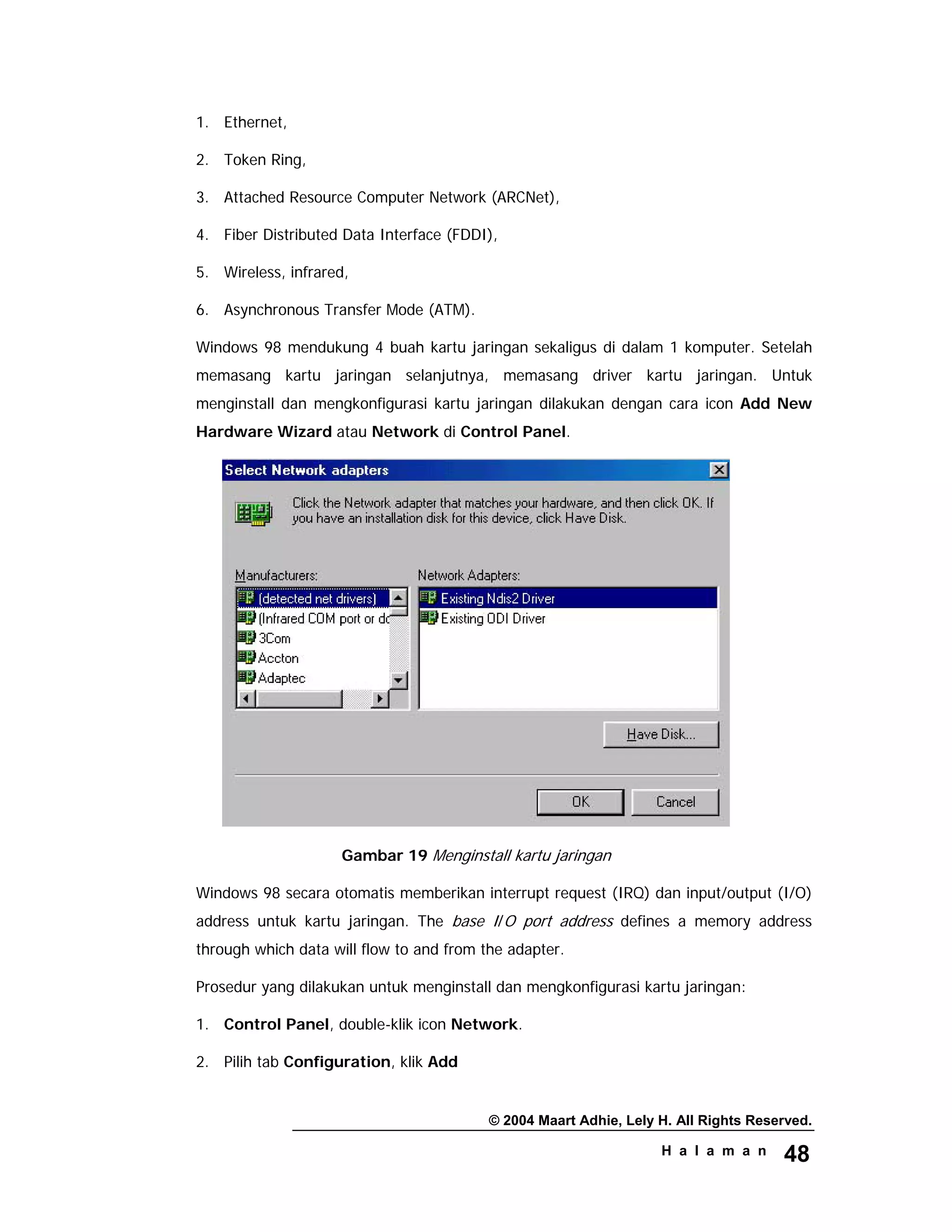 © 2004 Maart Adhie, Lely H. All Rights Reserved.
H a l a m a n 48
1. Ethernet,
2. Token Ring,
3. Attached Resource Computer Network (ARCNet),
4. Fiber Distributed Data Interface (FDDI),
5. Wireless, infrared,
6. Asynchronous Transfer Mode (ATM).
Windows 98 mendukung 4 buah kartu jaringan sekaligus di dalam 1 komputer. Setelah
memasang kartu jaringan selanjutnya, memasang driver kartu jaringan. Untuk
menginstall dan mengkonfigurasi kartu jaringan dilakukan dengan cara icon Add New
Hardware Wizard atau Network di Control Panel.
Gambar 19 Menginstall kartu jaringan
Windows 98 secara otomatis memberikan interrupt request (IRQ) dan input/output (I/O)
address untuk kartu jaringan. The base I/O port address defines a memory address
through which data will flow to and from the adapter.
Prosedur yang dilakukan untuk menginstall dan mengkonfigurasi kartu jaringan:
1. Control Panel, double-klik icon Network.
2. Pilih tab Configuration, klik Add
 