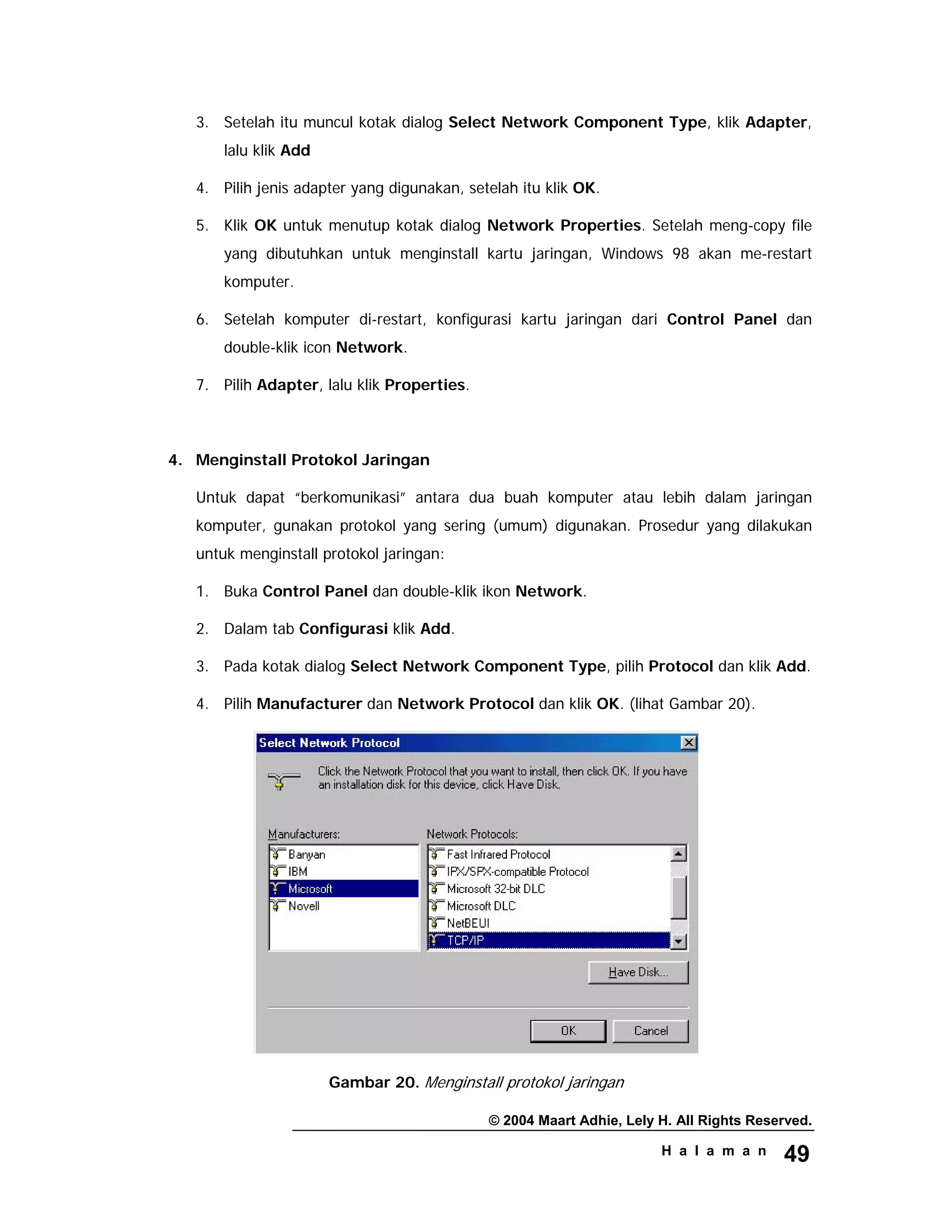 © 2004 Maart Adhie, Lely H. All Rights Reserved.
H a l a m a n 49
3. Setelah itu muncul kotak dialog Select Network Component Type, klik Adapter,
lalu klik Add
4. Pilih jenis adapter yang digunakan, setelah itu klik OK.
5. Klik OK untuk menutup kotak dialog Network Properties. Setelah meng-copy file
yang dibutuhkan untuk menginstall kartu jaringan, Windows 98 akan me-restart
komputer.
6. Setelah komputer di-restart, konfigurasi kartu jaringan dari Control Panel dan
double-klik icon Network.
7. Pilih Adapter, lalu klik Properties.
4. Menginstall Protokol Jaringan
Untuk dapat “berkomunikasi” antara dua buah komputer atau lebih dalam jaringan
komputer, gunakan protokol yang sering (umum) digunakan. Prosedur yang dilakukan
untuk menginstall protokol jaringan:
1. Buka Control Panel dan double-klik ikon Network.
2. Dalam tab Configurasi klik Add.
3. Pada kotak dialog Select Network Component Type, pilih Protocol dan klik Add.
4. Pilih Manufacturer dan Network Protocol dan klik OK. (lihat Gambar 20).
Gambar 20. Menginstall protokol jaringan
 