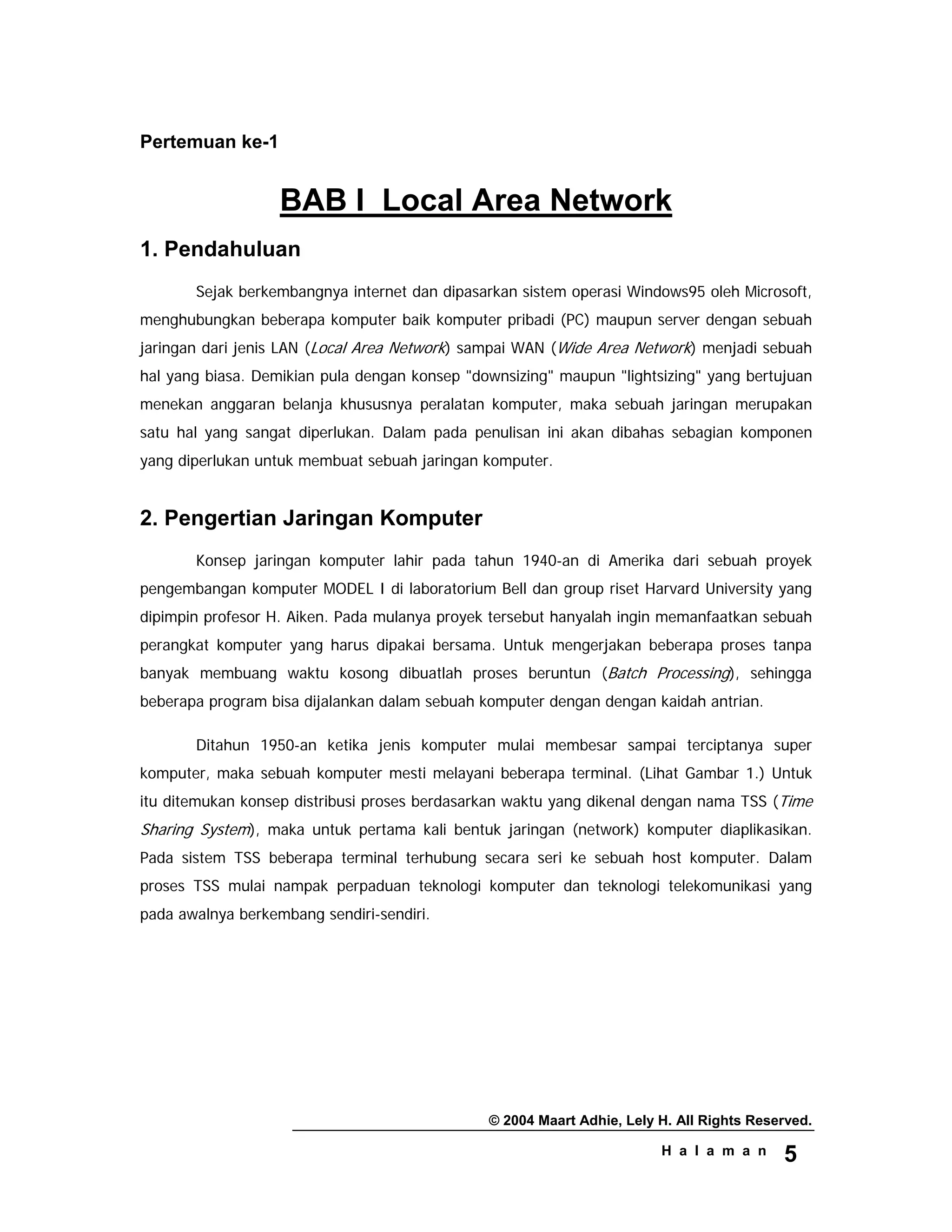 © 2004 Maart Adhie, Lely H. All Rights Reserved.
H a l a m a n 5
Pertemuan ke-1
BAB I Local Area Network
1. Pendahuluan
Sejak berkembangnya internet dan dipasarkan sistem operasi Windows95 oleh Microsoft,
menghubungkan beberapa komputer baik komputer pribadi (PC) maupun server dengan sebuah
jaringan dari jenis LAN (Local Area Network) sampai WAN (Wide Area Network) menjadi sebuah
hal yang biasa. Demikian pula dengan konsep "downsizing" maupun "lightsizing" yang bertujuan
menekan anggaran belanja khususnya peralatan komputer, maka sebuah jaringan merupakan
satu hal yang sangat diperlukan. Dalam pada penulisan ini akan dibahas sebagian komponen
yang diperlukan untuk membuat sebuah jaringan komputer.
2. Pengertian Jaringan Komputer
Konsep jaringan komputer lahir pada tahun 1940-an di Amerika dari sebuah proyek
pengembangan komputer MODEL I di laboratorium Bell dan group riset Harvard University yang
dipimpin profesor H. Aiken. Pada mulanya proyek tersebut hanyalah ingin memanfaatkan sebuah
perangkat komputer yang harus dipakai bersama. Untuk mengerjakan beberapa proses tanpa
banyak membuang waktu kosong dibuatlah proses beruntun (Batch Processing), sehingga
beberapa program bisa dijalankan dalam sebuah komputer dengan dengan kaidah antrian.
Ditahun 1950-an ketika jenis komputer mulai membesar sampai terciptanya super
komputer, maka sebuah komputer mesti melayani beberapa terminal. (Lihat Gambar 1.) Untuk
itu ditemukan konsep distribusi proses berdasarkan waktu yang dikenal dengan nama TSS (Time
Sharing System), maka untuk pertama kali bentuk jaringan (network) komputer diaplikasikan.
Pada sistem TSS beberapa terminal terhubung secara seri ke sebuah host komputer. Dalam
proses TSS mulai nampak perpaduan teknologi komputer dan teknologi telekomunikasi yang
pada awalnya berkembang sendiri-sendiri.
 