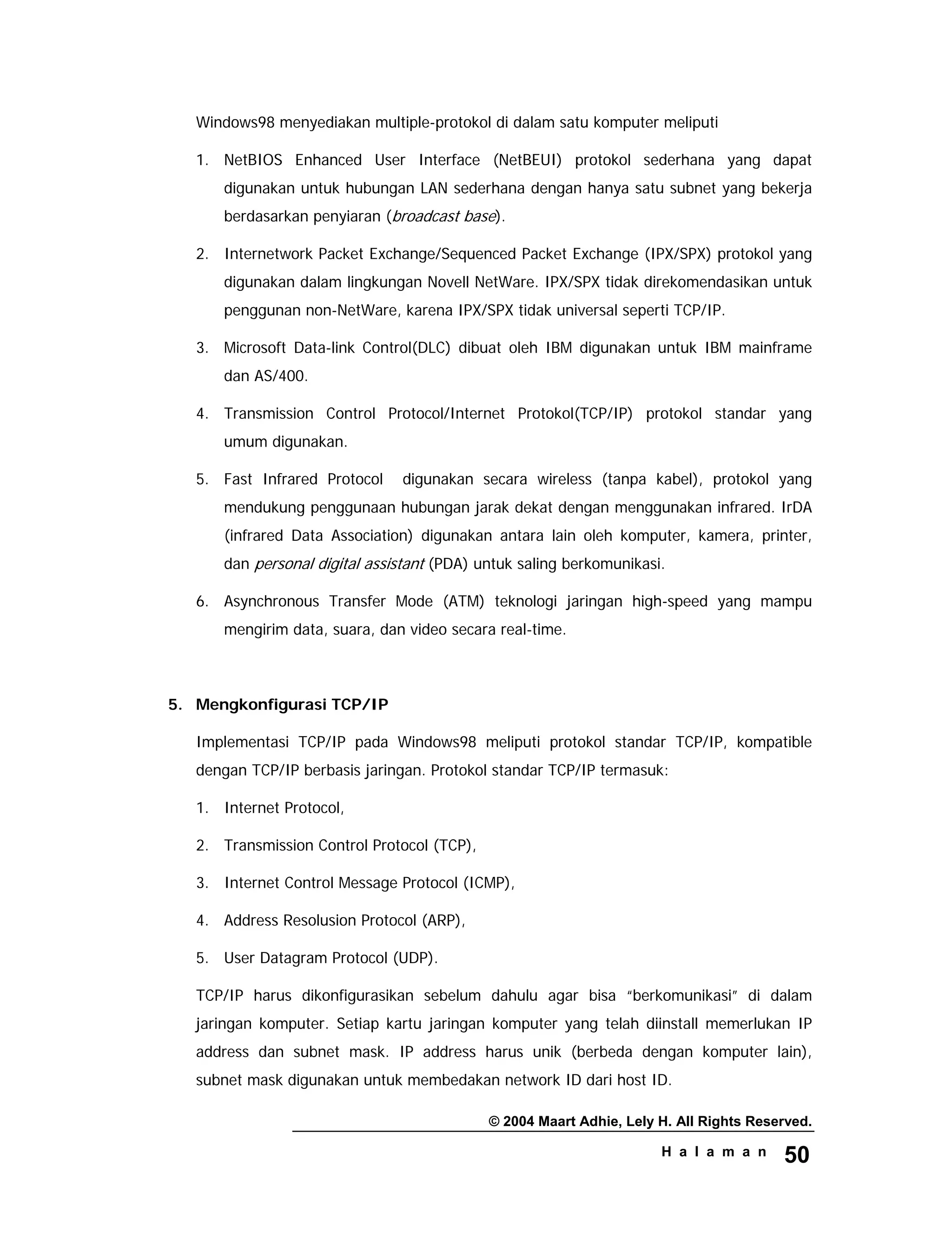 © 2004 Maart Adhie, Lely H. All Rights Reserved.
H a l a m a n 50
Windows98 menyediakan multiple-protokol di dalam satu komputer meliputi
1. NetBIOS Enhanced User Interface (NetBEUI) protokol sederhana yang dapat
digunakan untuk hubungan LAN sederhana dengan hanya satu subnet yang bekerja
berdasarkan penyiaran (broadcast base).
2. Internetwork Packet Exchange/Sequenced Packet Exchange (IPX/SPX) protokol yang
digunakan dalam lingkungan Novell NetWare. IPX/SPX tidak direkomendasikan untuk
penggunan non-NetWare, karena IPX/SPX tidak universal seperti TCP/IP.
3. Microsoft Data-link Control(DLC) dibuat oleh IBM digunakan untuk IBM mainframe
dan AS/400.
4. Transmission Control Protocol/Internet Protokol(TCP/IP) protokol standar yang
umum digunakan.
5. Fast Infrared Protocol digunakan secara wireless (tanpa kabel), protokol yang
mendukung penggunaan hubungan jarak dekat dengan menggunakan infrared. IrDA
(infrared Data Association) digunakan antara lain oleh komputer, kamera, printer,
dan personal digital assistant (PDA) untuk saling berkomunikasi.
6. Asynchronous Transfer Mode (ATM) teknologi jaringan high-speed yang mampu
mengirim data, suara, dan video secara real-time.
5. Mengkonfigurasi TCP/IP
Implementasi TCP/IP pada Windows98 meliputi protokol standar TCP/IP, kompatible
dengan TCP/IP berbasis jaringan. Protokol standar TCP/IP termasuk:
1. Internet Protocol,
2. Transmission Control Protocol (TCP),
3. Internet Control Message Protocol (ICMP),
4. Address Resolusion Protocol (ARP),
5. User Datagram Protocol (UDP).
TCP/IP harus dikonfigurasikan sebelum dahulu agar bisa “berkomunikasi” di dalam
jaringan komputer. Setiap kartu jaringan komputer yang telah diinstall memerlukan IP
address dan subnet mask. IP address harus unik (berbeda dengan komputer lain),
subnet mask digunakan untuk membedakan network ID dari host ID.
 