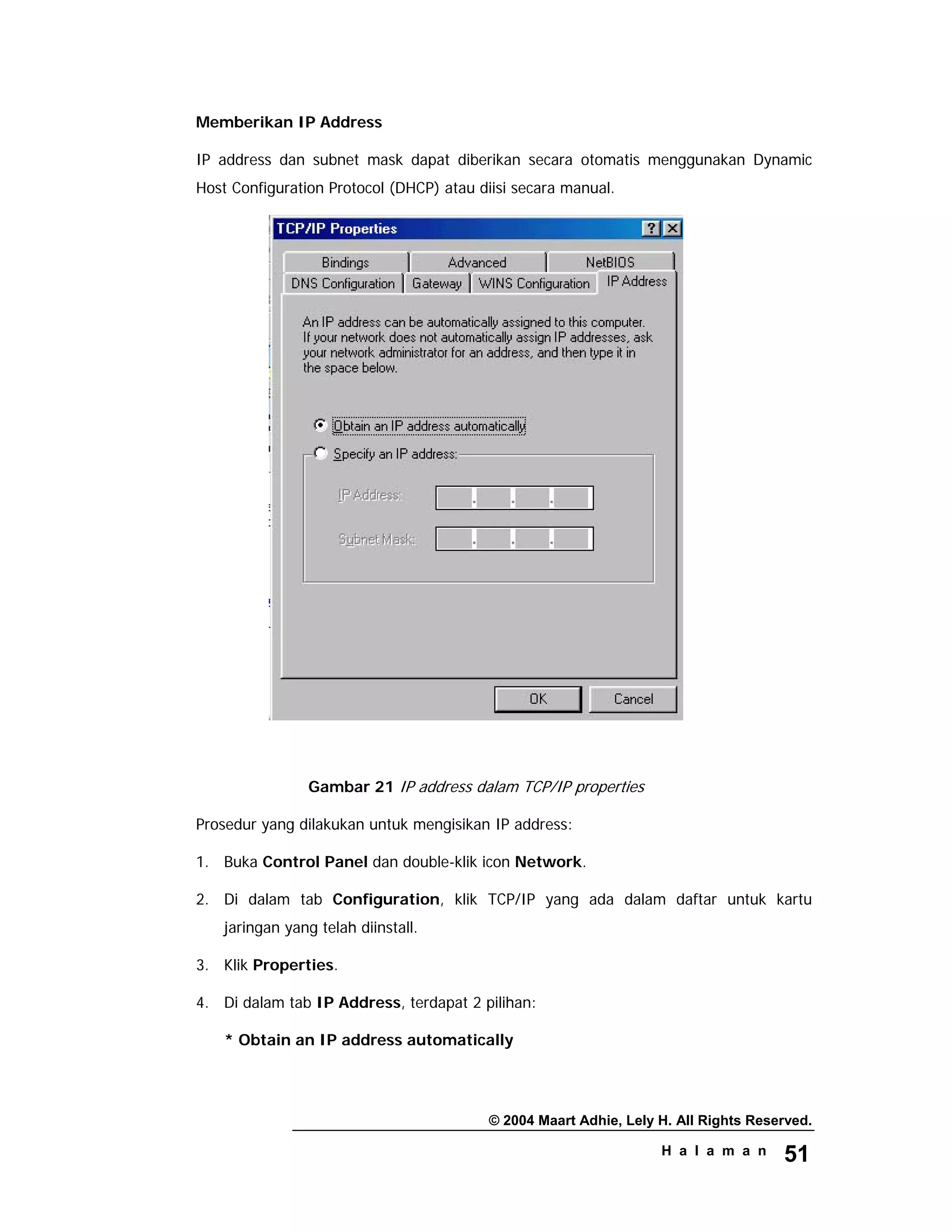 © 2004 Maart Adhie, Lely H. All Rights Reserved.
H a l a m a n 51
Memberikan IP Address
IP address dan subnet mask dapat diberikan secara otomatis menggunakan Dynamic
Host Configuration Protocol (DHCP) atau diisi secara manual.
Gambar 21 IP address dalam TCP/IP properties
Prosedur yang dilakukan untuk mengisikan IP address:
1. Buka Control Panel dan double-klik icon Network.
2. Di dalam tab Configuration, klik TCP/IP yang ada dalam daftar untuk kartu
jaringan yang telah diinstall.
3. Klik Properties.
4. Di dalam tab IP Address, terdapat 2 pilihan:
* Obtain an IP address automatically
 