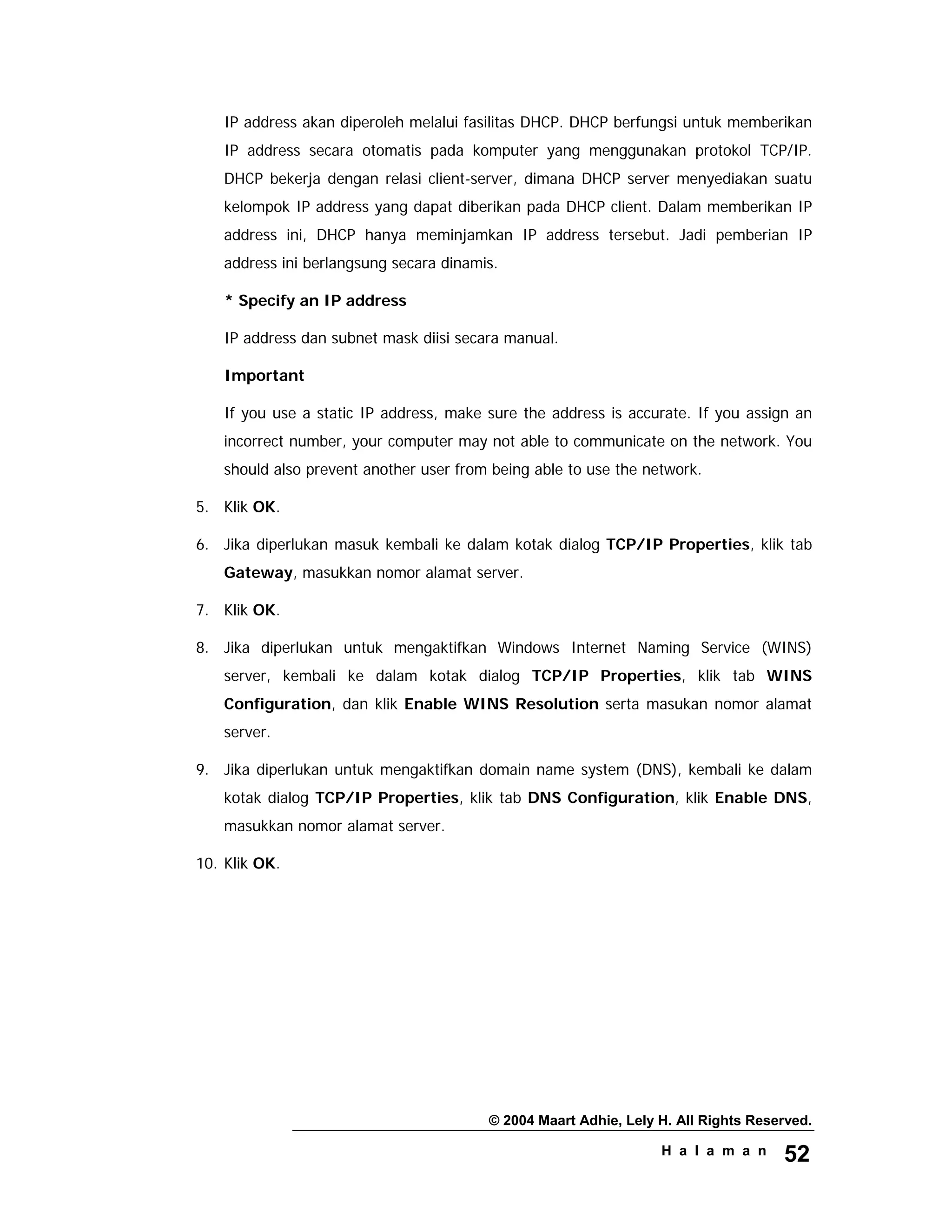 © 2004 Maart Adhie, Lely H. All Rights Reserved.
H a l a m a n 52
IP address akan diperoleh melalui fasilitas DHCP. DHCP berfungsi untuk memberikan
IP address secara otomatis pada komputer yang menggunakan protokol TCP/IP.
DHCP bekerja dengan relasi client-server, dimana DHCP server menyediakan suatu
kelompok IP address yang dapat diberikan pada DHCP client. Dalam memberikan IP
address ini, DHCP hanya meminjamkan IP address tersebut. Jadi pemberian IP
address ini berlangsung secara dinamis.
* Specify an IP address
IP address dan subnet mask diisi secara manual.
Important
If you use a static IP address, make sure the address is accurate. If you assign an
incorrect number, your computer may not able to communicate on the network. You
should also prevent another user from being able to use the network.
5. Klik OK.
6. Jika diperlukan masuk kembali ke dalam kotak dialog TCP/IP Properties, klik tab
Gateway, masukkan nomor alamat server.
7. Klik OK.
8. Jika diperlukan untuk mengaktifkan Windows Internet Naming Service (WINS)
server, kembali ke dalam kotak dialog TCP/IP Properties, klik tab WINS
Configuration, dan klik Enable WINS Resolution serta masukan nomor alamat
server.
9. Jika diperlukan untuk mengaktifkan domain name system (DNS), kembali ke dalam
kotak dialog TCP/IP Properties, klik tab DNS Configuration, klik Enable DNS,
masukkan nomor alamat server.
10. Klik OK.
 