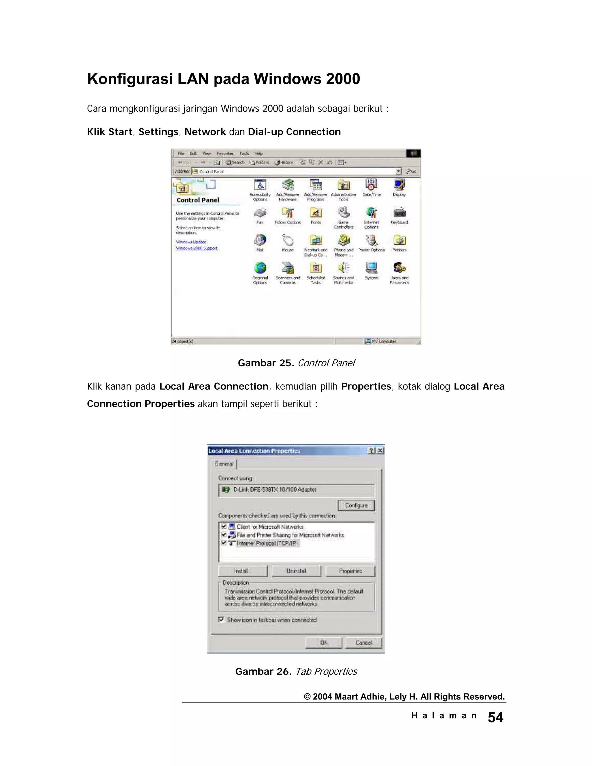 © 2004 Maart Adhie, Lely H. All Rights Reserved.
H a l a m a n 54
Konfigurasi LAN pada Windows 2000
Cara mengkonfigurasi jaringan Windows 2000 adalah sebagai berikut :
Klik Start, Settings, Network dan Dial-up Connection
Gambar 25. Control Panel
Klik kanan pada Local Area Connection, kemudian pilih Properties, kotak dialog Local Area
Connection Properties akan tampil seperti berikut :
Gambar 26. Tab Properties
 