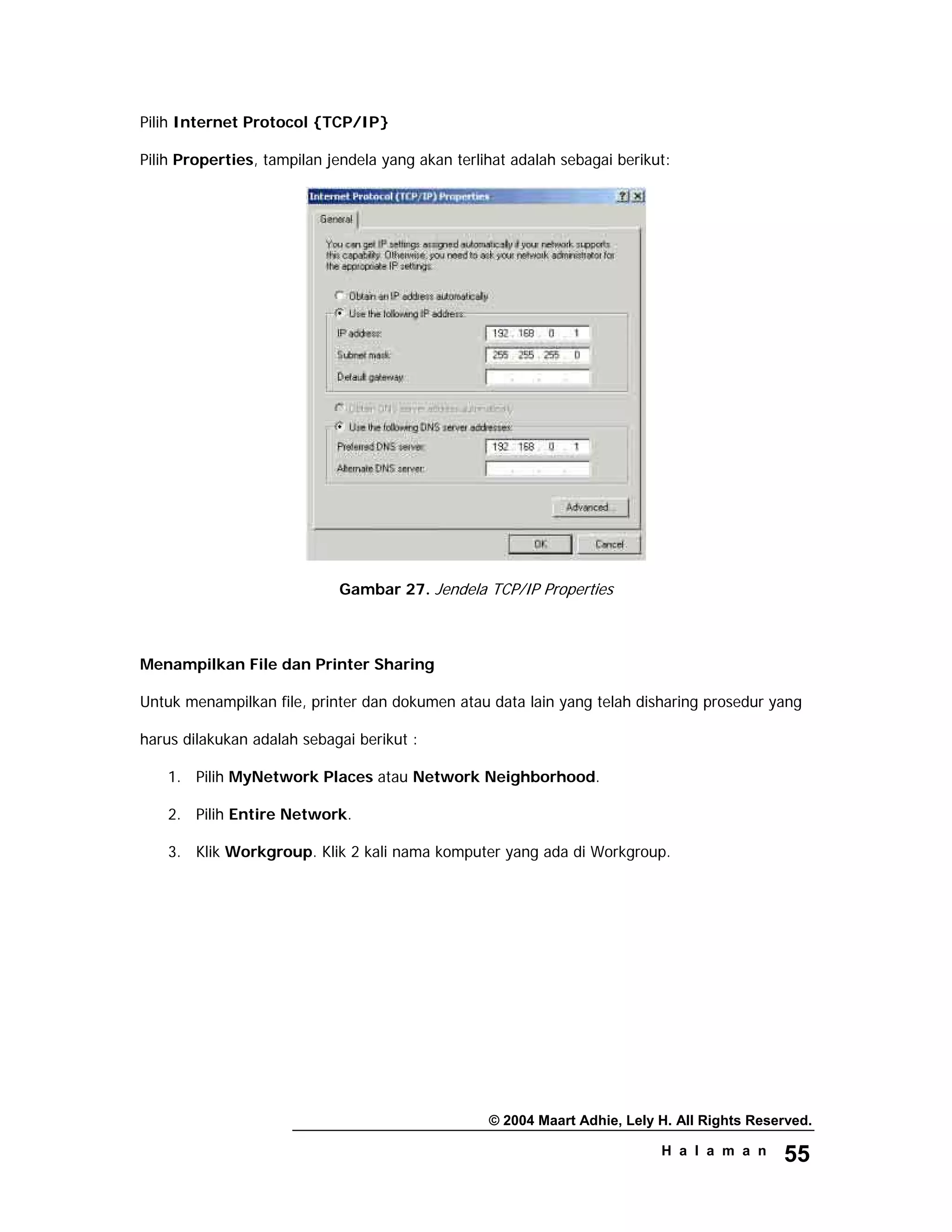 © 2004 Maart Adhie, Lely H. All Rights Reserved.
H a l a m a n 55
Pilih Internet Protocol {TCP/IP}
Pilih Properties, tampilan jendela yang akan terlihat adalah sebagai berikut:
Gambar 27. Jendela TCP/IP Properties
Menampilkan File dan Printer Sharing
Untuk menampilkan file, printer dan dokumen atau data lain yang telah disharing prosedur yang
harus dilakukan adalah sebagai berikut :
1. Pilih MyNetwork Places atau Network Neighborhood.
2. Pilih Entire Network.
3. Klik Workgroup. Klik 2 kali nama komputer yang ada di Workgroup.
 