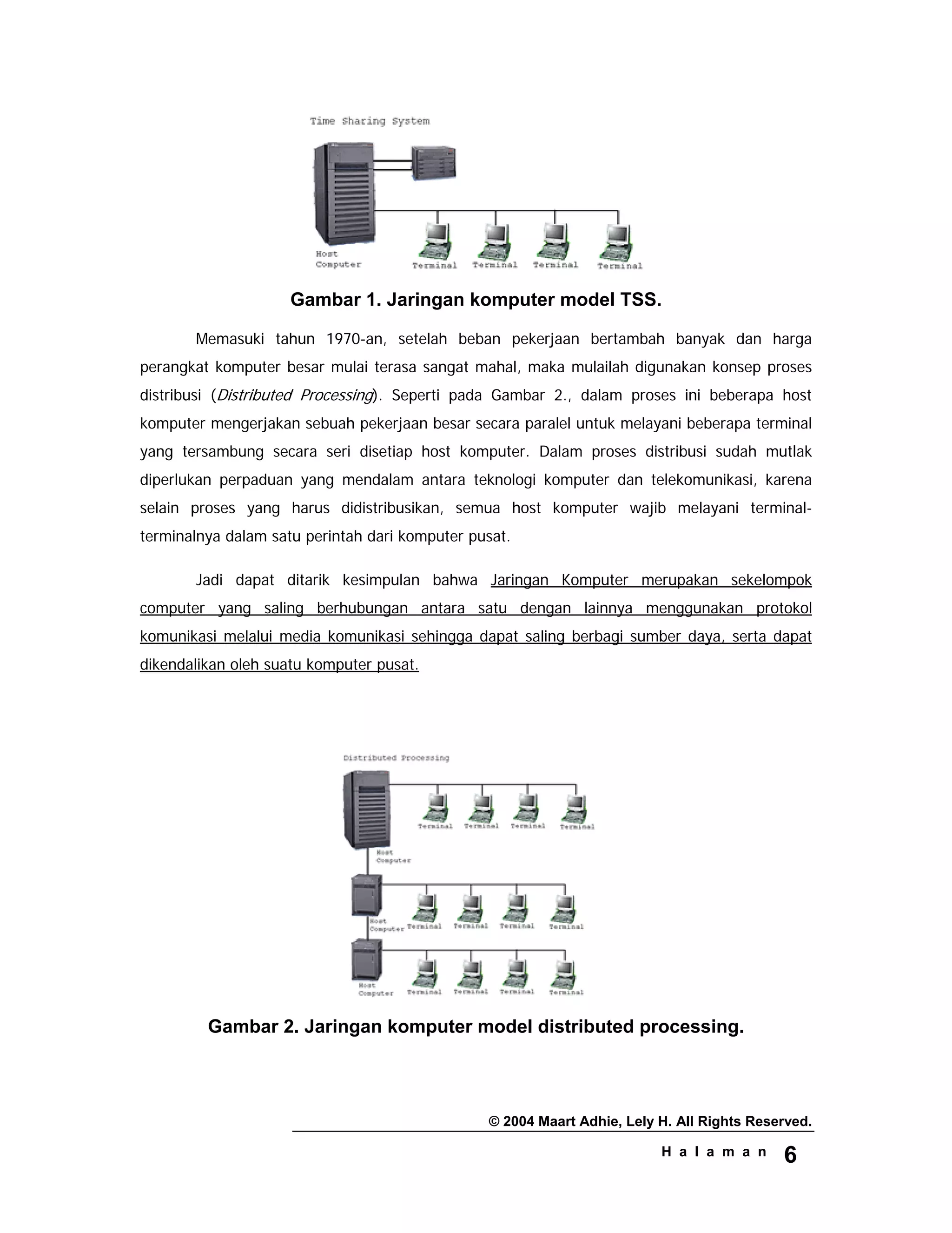 © 2004 Maart Adhie, Lely H. All Rights Reserved.
H a l a m a n 6
Gambar 1. Jaringan komputer model TSS.
Memasuki tahun 1970-an, setelah beban pekerjaan bertambah banyak dan harga
perangkat komputer besar mulai terasa sangat mahal, maka mulailah digunakan konsep proses
distribusi (Distributed Processing). Seperti pada Gambar 2., dalam proses ini beberapa host
komputer mengerjakan sebuah pekerjaan besar secara paralel untuk melayani beberapa terminal
yang tersambung secara seri disetiap host komputer. Dalam proses distribusi sudah mutlak
diperlukan perpaduan yang mendalam antara teknologi komputer dan telekomunikasi, karena
selain proses yang harus didistribusikan, semua host komputer wajib melayani terminal-
terminalnya dalam satu perintah dari komputer pusat.
Jadi dapat ditarik kesimpulan bahwa Jaringan Komputer merupakan sekelompok
computer yang saling berhubungan antara satu dengan lainnya menggunakan protokol
komunikasi melalui media komunikasi sehingga dapat saling berbagi sumber daya, serta dapat
dikendalikan oleh suatu komputer pusat.
Gambar 2. Jaringan komputer model distributed processing.
 