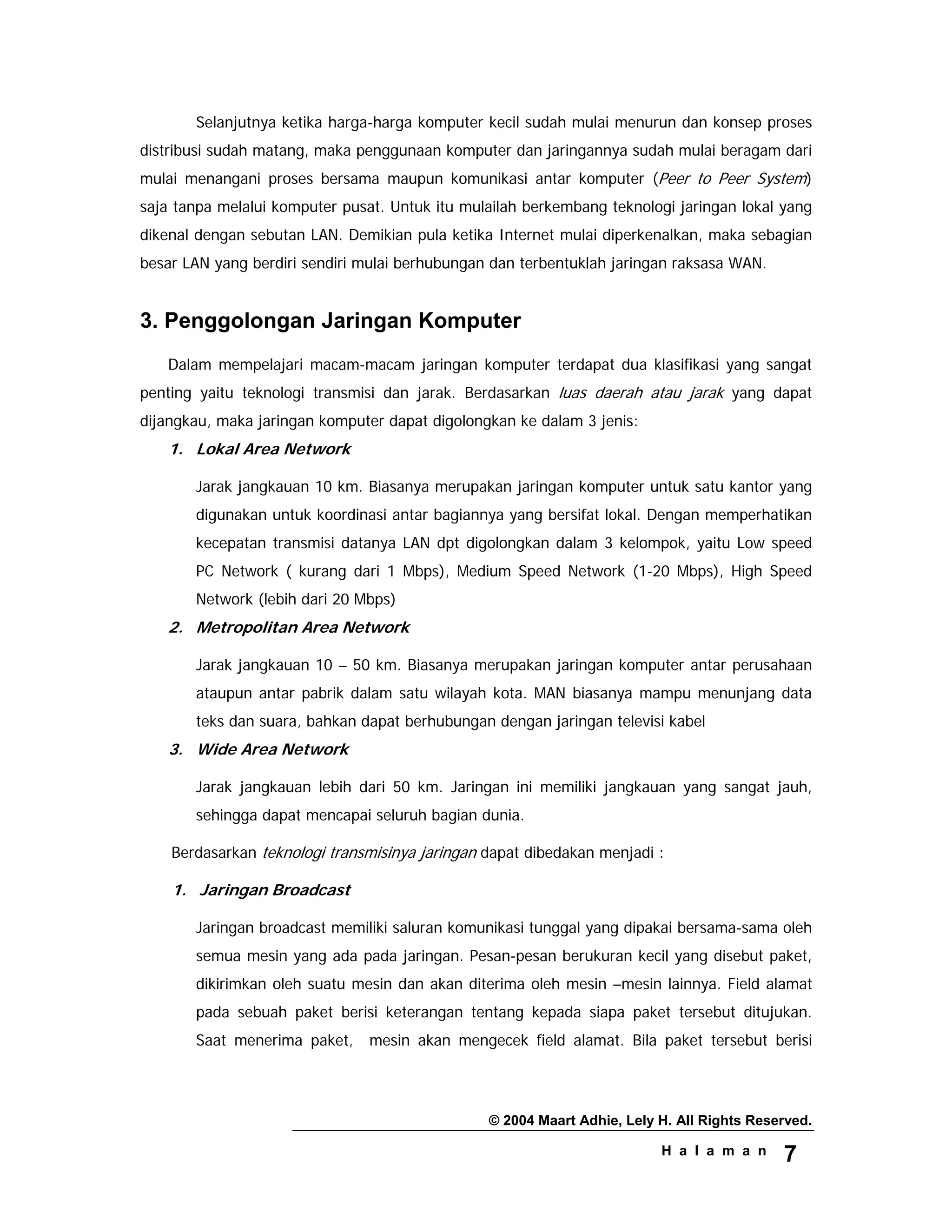 © 2004 Maart Adhie, Lely H. All Rights Reserved.
H a l a m a n 7
Selanjutnya ketika harga-harga komputer kecil sudah mulai menurun dan konsep proses
distribusi sudah matang, maka penggunaan komputer dan jaringannya sudah mulai beragam dari
mulai menangani proses bersama maupun komunikasi antar komputer (Peer to Peer System)
saja tanpa melalui komputer pusat. Untuk itu mulailah berkembang teknologi jaringan lokal yang
dikenal dengan sebutan LAN. Demikian pula ketika Internet mulai diperkenalkan, maka sebagian
besar LAN yang berdiri sendiri mulai berhubungan dan terbentuklah jaringan raksasa WAN.
3. Penggolongan Jaringan Komputer
Dalam mempelajari macam-macam jaringan komputer terdapat dua klasifikasi yang sangat
penting yaitu teknologi transmisi dan jarak. Berdasarkan luas daerah atau jarak yang dapat
dijangkau, maka jaringan komputer dapat digolongkan ke dalam 3 jenis:
1. Lokal Area Network
Jarak jangkauan 10 km. Biasanya merupakan jaringan komputer untuk satu kantor yang
digunakan untuk koordinasi antar bagiannya yang bersifat lokal. Dengan memperhatikan
kecepatan transmisi datanya LAN dpt digolongkan dalam 3 kelompok, yaitu Low speed
PC Network ( kurang dari 1 Mbps), Medium Speed Network (1-20 Mbps), High Speed
Network (lebih dari 20 Mbps)
2. Metropolitan Area Network
Jarak jangkauan 10 – 50 km. Biasanya merupakan jaringan komputer antar perusahaan
ataupun antar pabrik dalam satu wilayah kota. MAN biasanya mampu menunjang data
teks dan suara, bahkan dapat berhubungan dengan jaringan televisi kabel
3. Wide Area Network
Jarak jangkauan lebih dari 50 km. Jaringan ini memiliki jangkauan yang sangat jauh,
sehingga dapat mencapai seluruh bagian dunia.
Berdasarkan teknologi transmisinya jaringan dapat dibedakan menjadi :
1. Jaringan Broadcast
Jaringan broadcast memiliki saluran komunikasi tunggal yang dipakai bersama-sama oleh
semua mesin yang ada pada jaringan. Pesan-pesan berukuran kecil yang disebut paket,
dikirimkan oleh suatu mesin dan akan diterima oleh mesin –mesin lainnya. Field alamat
pada sebuah paket berisi keterangan tentang kepada siapa paket tersebut ditujukan.
Saat menerima paket, mesin akan mengecek field alamat. Bila paket tersebut berisi
 