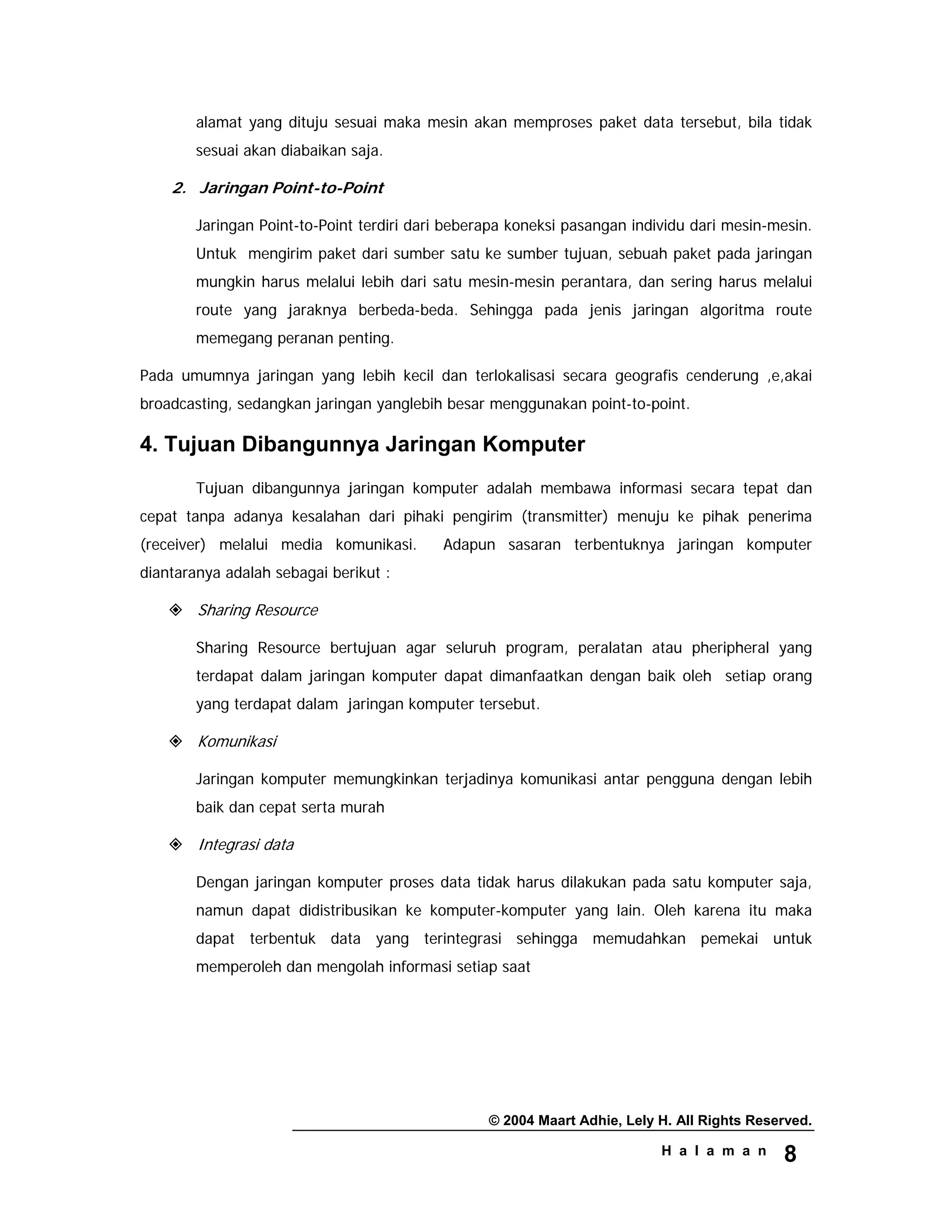 © 2004 Maart Adhie, Lely H. All Rights Reserved.
H a l a m a n 8
alamat yang dituju sesuai maka mesin akan memproses paket data tersebut, bila tidak
sesuai akan diabaikan saja.
2. Jaringan Point-to-Point
Jaringan Point-to-Point terdiri dari beberapa koneksi pasangan individu dari mesin-mesin.
Untuk mengirim paket dari sumber satu ke sumber tujuan, sebuah paket pada jaringan
mungkin harus melalui lebih dari satu mesin-mesin perantara, dan sering harus melalui
route yang jaraknya berbeda-beda. Sehingga pada jenis jaringan algoritma route
memegang peranan penting.
Pada umumnya jaringan yang lebih kecil dan terlokalisasi secara geografis cenderung ,e,akai
broadcasting, sedangkan jaringan yanglebih besar menggunakan point-to-point.
4. Tujuan Dibangunnya Jaringan Komputer
Tujuan dibangunnya jaringan komputer adalah membawa informasi secara tepat dan
cepat tanpa adanya kesalahan dari pihaki pengirim (transmitter) menuju ke pihak penerima
(receiver) melalui media komunikasi. Adapun sasaran terbentuknya jaringan komputer
diantaranya adalah sebagai berikut :
Sharing Resource
Sharing Resource bertujuan agar seluruh program, peralatan atau pheripheral yang
terdapat dalam jaringan komputer dapat dimanfaatkan dengan baik oleh setiap orang
yang terdapat dalam jaringan komputer tersebut.
Komunikasi
Jaringan komputer memungkinkan terjadinya komunikasi antar pengguna dengan lebih
baik dan cepat serta murah
Integrasi data
Dengan jaringan komputer proses data tidak harus dilakukan pada satu komputer saja,
namun dapat didistribusikan ke komputer-komputer yang lain. Oleh karena itu maka
dapat terbentuk data yang terintegrasi sehingga memudahkan pemekai untuk
memperoleh dan mengolah informasi setiap saat
 