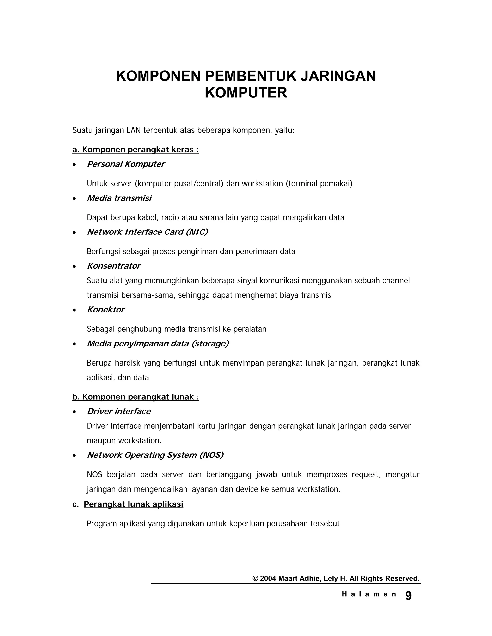 © 2004 Maart Adhie, Lely H. All Rights Reserved.
H a l a m a n 9
KOMPONEN PEMBENTUK JARINGAN
KOMPUTER
Suatu jaringan LAN terbentuk atas beberapa komponen, yaitu:
a. Komponen perangkat keras :
• Personal Komputer
Untuk server (komputer pusat/central) dan workstation (terminal pemakai)
• Media transmisi
Dapat berupa kabel, radio atau sarana lain yang dapat mengalirkan data
• Network Interface Card (NIC)
Berfungsi sebagai proses pengiriman dan penerimaan data
• Konsentrator
Suatu alat yang memungkinkan beberapa sinyal komunikasi menggunakan sebuah channel
transmisi bersama-sama, sehingga dapat menghemat biaya transmisi
• Konektor
Sebagai penghubung media transmisi ke peralatan
• Media penyimpanan data (storage)
Berupa hardisk yang berfungsi untuk menyimpan perangkat lunak jaringan, perangkat lunak
aplikasi, dan data
b. Komponen perangkat lunak :
• Driver interface
Driver interface menjembatani kartu jaringan dengan perangkat lunak jaringan pada server
maupun workstation.
• Network Operating System (NOS)
NOS berjalan pada server dan bertanggung jawab untuk memproses request, mengatur
jaringan dan mengendalikan layanan dan device ke semua workstation.
c. Perangkat lunak aplikasi
Program aplikasi yang digunakan untuk keperluan perusahaan tersebut
 
