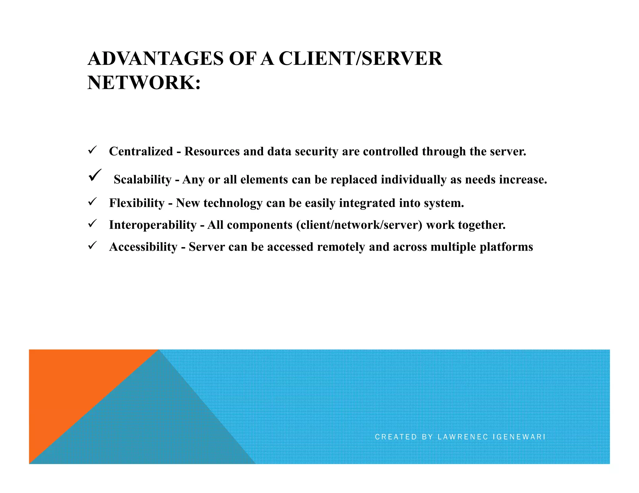 ADVANTAGES OF A CLIENT/SERVER
NETWORK:
Centralized - Resources and data security are controlled through the server.
Scalability - Any or all elements can be replaced individually as needs increase.
Flexibility - New technology can be easily integrated into system.
Interoperability - All components (client/network/server) work together.
Accessibility - Server can be accessed remotely and across multiple platformsAccessibility - Server can be accessed remotely and across multiple platforms
C R E A T E D B Y L A W R E N E C I G E N E W A R I
 