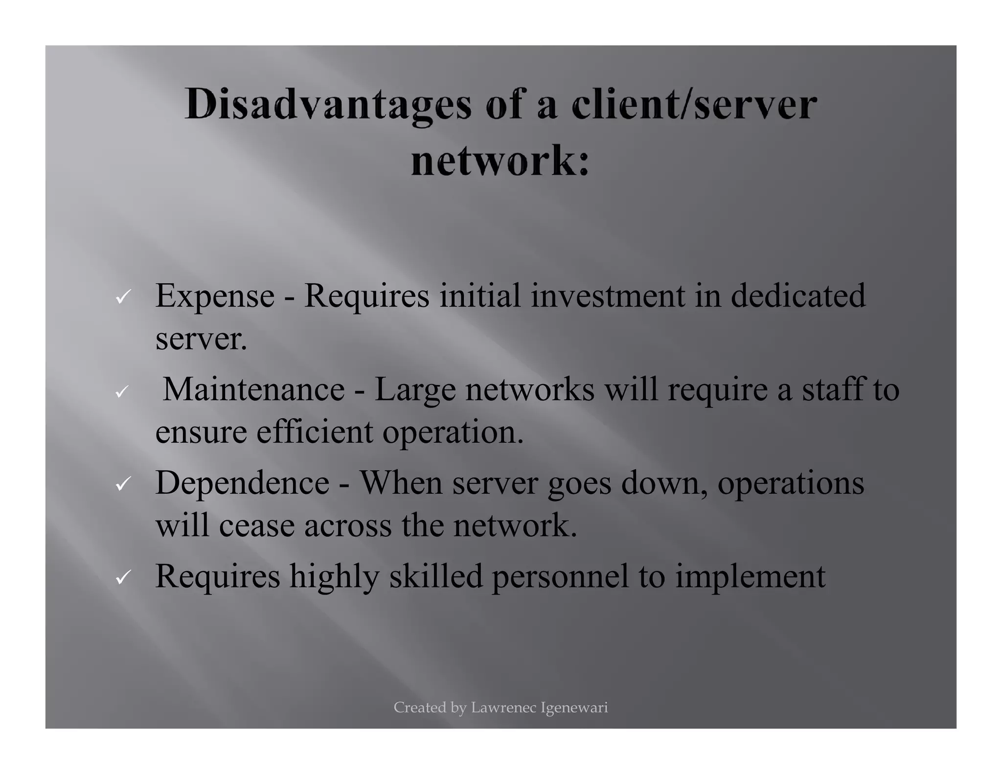 Expense - Requires initial investment in dedicated
server.
Maintenance - Large networks will require a staff toMaintenance - Large networks will require a staff to
ensure efficient operation.
Dependence - When server goes down, operations
will cease across the network.
Requires highly skilled personnel to implement
Created by Lawrenec Igenewari
 
