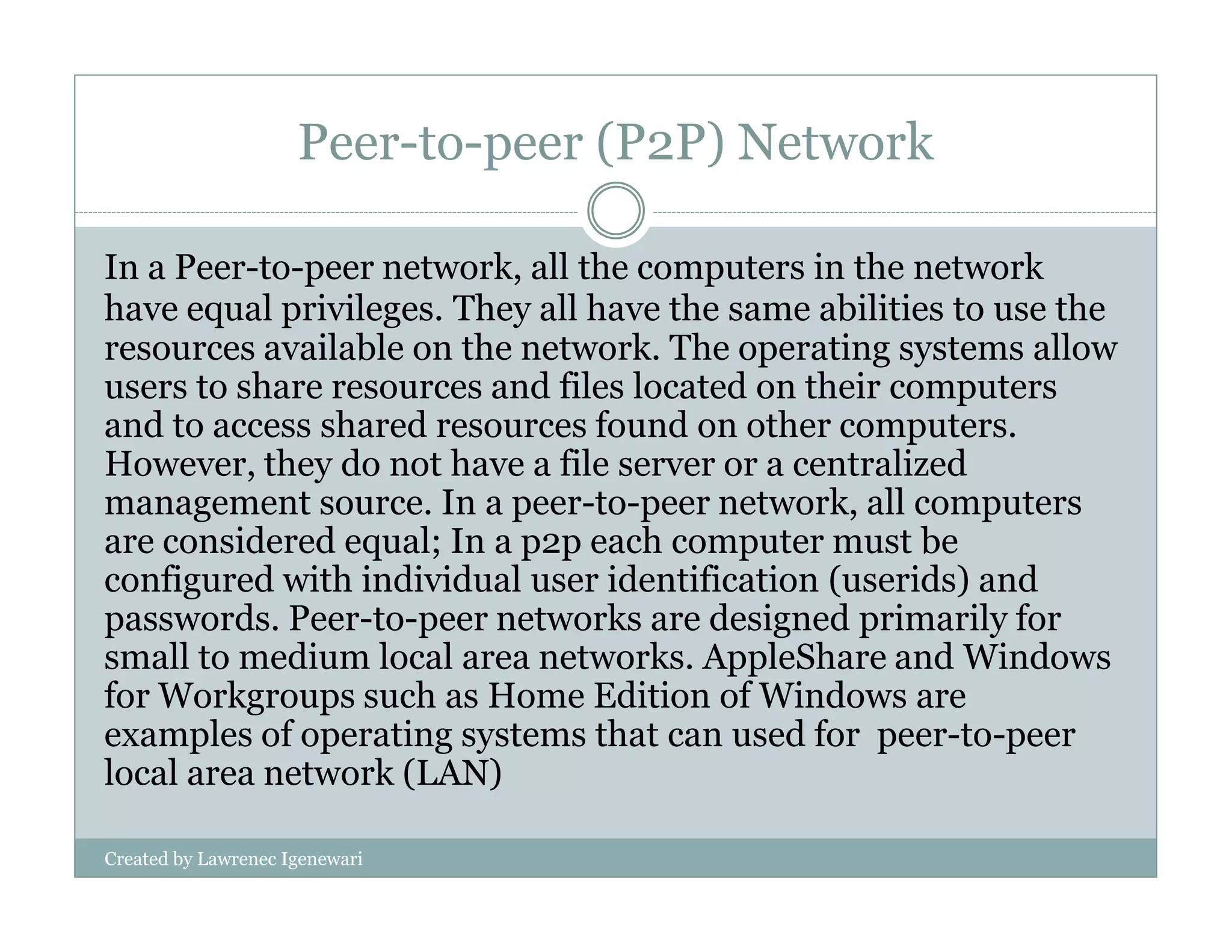Peer-to-peer (P2P) Network
In a Peer-to-peer network, all the computers in the network
have equal privileges. They all have the same abilities to use the
resources available on the network. The operating systems allow
users to share resources and files located on their computers
and to access shared resources found on other computers.
However, they do not have a file server or a centralized
Created by Lawrenec Igenewari
However, they do not have a file server or a centralized
management source. In a peer-to-peer network, all computers
are considered equal; In a p2p each computer must be
configured with individual user identification (userids) and
passwords. Peer-to-peer networks are designed primarily for
small to medium local area networks. AppleShare and Windows
for Workgroups such as Home Edition of Windows are
examples of operating systems that can used for peer-to-peer
local area network (LAN)
 