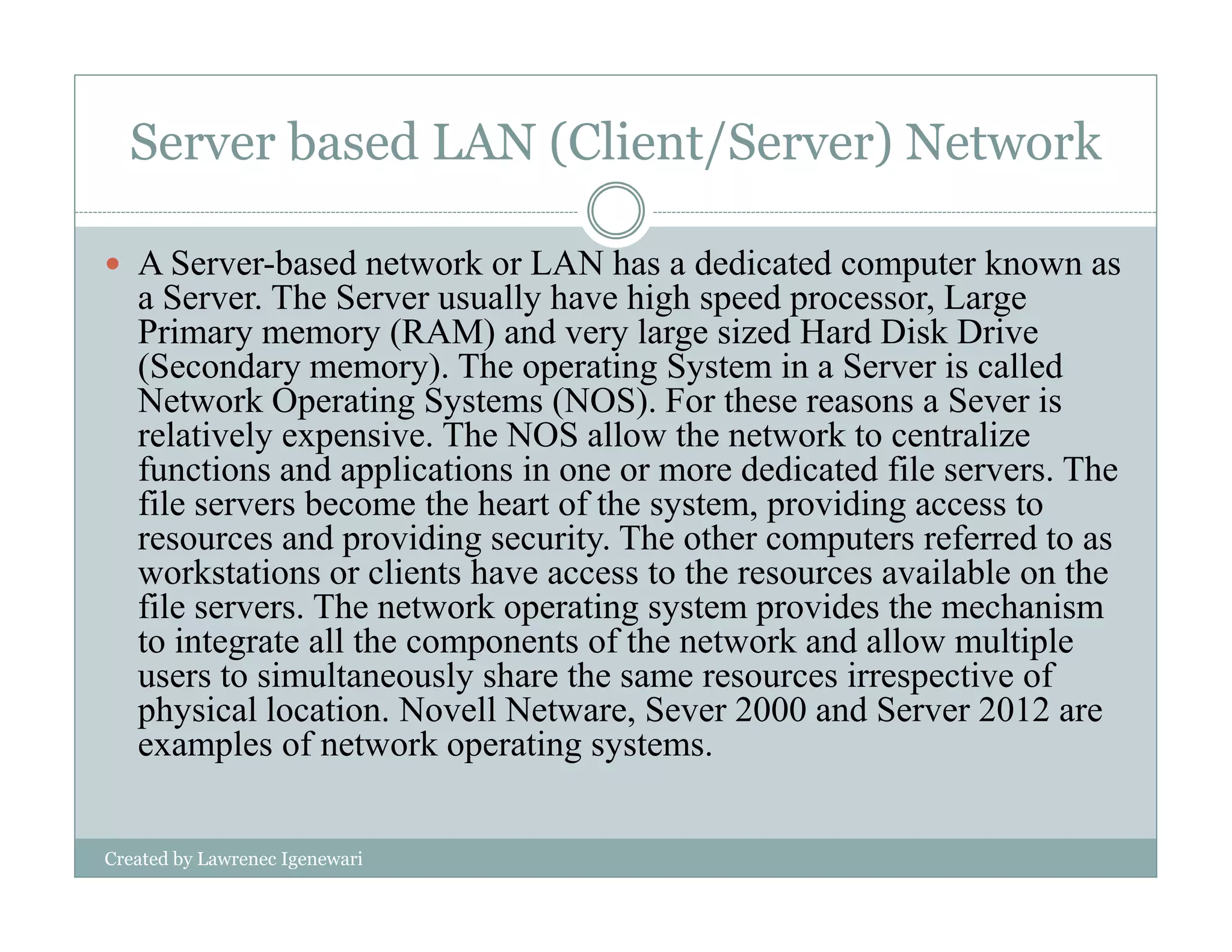 Server based LAN (Client/Server) Network
A Server-based network or LAN has a dedicated computer known as
a Server. The Server usually have high speed processor, Large
Primary memory (RAM) and very large sized Hard Disk Drive
(Secondary memory). The operating System in a Server is called
Network Operating Systems (NOS). For these reasons a Sever is
relatively expensive. The NOS allow the network to centralize
functions and applications in one or more dedicated file servers. The
Created by Lawrenec Igenewari
functions and applications in one or more dedicated file servers. The
file servers become the heart of the system, providing access to
resources and providing security. The other computers referred to as
workstations or clients have access to the resources available on the
file servers. The network operating system provides the mechanism
to integrate all the components of the network and allow multiple
users to simultaneously share the same resources irrespective of
physical location. Novell Netware, Sever 2000 and Server 2012 are
examples of network operating systems.
 