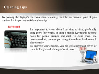 Cleaning Tips

To prolong the laptop’s life even more, cleaning must be an essential part of your
routine. It’s important to follow these tips:

     Keyboard
                        It’s important to clean them from time to time, preferably
                        once every few weeks, or once a month. Keyboards become
                        hosts for germs, crumbs and dust. To clean them, use
                        compressed air, because you can get into those hard to reach
                        places easily.
                        To improve your chances, you can get a keyboard cover, or
                        use a full keyboard when you’re at home.
 