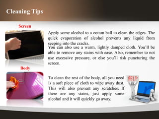 Cleaning Tips

    Screen
                Apply some alcohol to a cotton ball to clean the edges. The
                quick evaporation of alcohol prevents any liquid from
                seeping into the cracks.
                You can also use a warm, lightly damped cloth. You’ll be
                able to remove any stains with ease. Also, remember to not
                use excessive pressure, or else you’ll risk puncturing the
                screen.
    Body

                To clean the rest of the body, all you need
                is a soft piece of cloth to wipe away dust.
                This will also prevent any scratches. If
                there are any stains, just apply some
                alcohol and it will quickly go away.
 