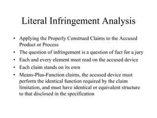 Literal Infringement Analysis
• Applying the Properly Construed Claims to the Accused
Product or Process
• The question of infringement is a question of fact for a jury
• Each and every element must read on the accused device
• Each claim stands on its own
• Means-Plus-Function claims, the accused device must
perform the identical function required by the claim
limitation, and must have identical or equivalent structure
to that disclosed in the specification
 