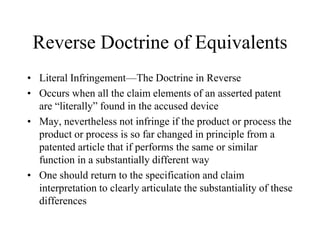 Reverse Doctrine of Equivalents
• Literal Infringement—The Doctrine in Reverse
• Occurs when all the claim elements of an asserted patent
are “literally” found in the accused device
• May, nevertheless not infringe if the product or process the
product or process is so far changed in principle from a
patented article that if performs the same or similar
function in a substantially different way
• One should return to the specification and claim
interpretation to clearly articulate the substantiality of these
differences
 