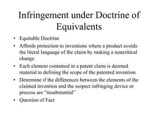Infringement under Doctrine of
Equivalents
• Equitable Doctrine
• Affords protection to inventions where a product avoids
the literal language of the claim by making a noncritical
change
• Each element contained in a patent claim is deemed
material to defining the scope of the patented invention
• Determine if the differences between the elements of the
claimed invention and the suspect infringing device or
process are “insubstantial”
• Question of Fact
 