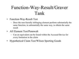 Function-Way-Result/Graver
Tank
• Function-Way-Result Test
– Does the non-literally infringing element perform substantially the
same function, in substantially the same way, to obtain the same
result
• All Element Test/Pennwalt
– Can an equivalent can be found within the Accused Device for
every limitation in the claim
• Hypothetical Claim Test/Wilson Sporting Goods
 
