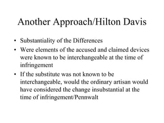 Another Approach/Hilton Davis
• Substantiality of the Differences
• Were elements of the accused and claimed devices
were known to be interchangeable at the time of
infringement
• If the substitute was not known to be
interchangeable, would the ordinary artisan would
have considered the change insubstantial at the
time of infringement/Pennwalt
 
