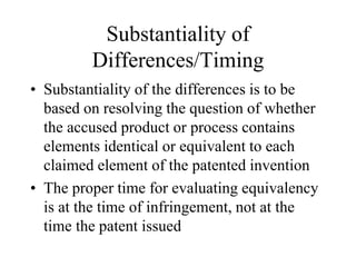 Substantiality of
Differences/Timing
• Substantiality of the differences is to be
based on resolving the question of whether
the accused product or process contains
elements identical or equivalent to each
claimed element of the patented invention
• The proper time for evaluating equivalency
is at the time of infringement, not at the
time the patent issued
 