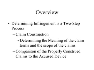 Overview
• Determining Infringement is a Two-Step
Process
– Claim Construction
• Determining the Meaning of the claim
terms and the scope of the claims
– Comparison of the Properly Construed
Claims to the Accused Device
 