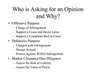 Who is Asking for an Opinion
and Why?
• Offensive Purpose
– Charge of Infringement
– Support a Cease and Desist Letter
– Support a Complaint filed in Court
• Defensive Purpose
– Charged with Infringement
– Design Around
– Protect Against Willful Infringement
• Market Clearance/Due Diligence
– Assess the Risk of Liability
– Assess the Value of Patent
 