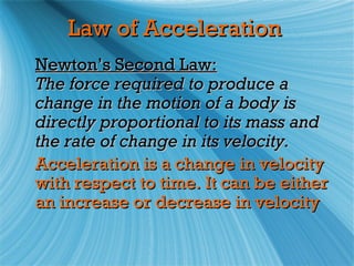 Law of Acceleration
Newton’s Second Law:
The force required to produce a
change in the motion of a body is
directly proportional to its mass and
the rate of change in its velocity.
Acceleration is a change in velocity
with respect to time. It can be either
an increase or decrease in velocity
 