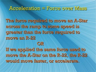 Acceleration = Force over Mass

The force required to move an A-Star
across the ramp to some speed is
greater than the force required to
move an R-22
               OR
If we applied the same force used to
move the A-Star on the R-22, the R-22
would move faster, or accelerate.
 