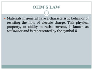 OHM’S LAW
 Materials in general have a characteristic behavior of
resisting the flow of electric charge. This physical
property, or ability to resist current, is known as
resistance and is represented by the symbol R.
 