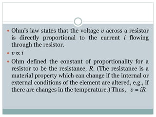  Ohm’s law states that the voltage v across a resistor
is directly proportional to the current i flowing
through the resistor.
 v ∝ i
 Ohm defined the constant of proportionality for a
resistor to be the resistance, R. (The resistance is a
material property which can change if the internal or
external conditions of the element are altered, e.g., if
there are changes in the temperature.) Thus, v = iR
 