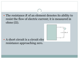  The resistance R of an element denotes its ability to
resist the flow of electric current; it is measured in
ohms (Ω).
 A short circuit is a circuit element with
resistance approaching zero.
 