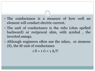  The conductance is a measure of how well an
element will conduct electric current.
 The unit of conductance is the mho (ohm spelled
backward) or reciprocal ohm, with symbol , the
inverted omega.
 Although engineers often use the mhos, or siemens
(S), the SI unit of conductance
1 S = 1 Ʊ = 1 A/V
 