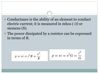  Conductance is the ability of an element to conduct
electric current; it is measured in mhos ( Ʊ) or
siemens (S).
 The power dissipated by a resistor can be expressed
in terms of R.
 