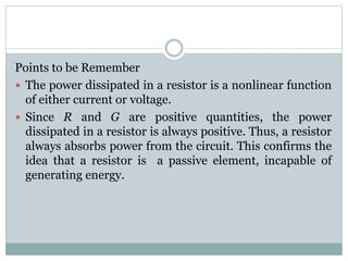 Points to be Remember
 The power dissipated in a resistor is a nonlinear function
of either current or voltage.
 Since R and G are positive quantities, the power
dissipated in a resistor is always positive. Thus, a resistor
always absorbs power from the circuit. This confirms the
idea that a resistor is a passive element, incapable of
generating energy.
 