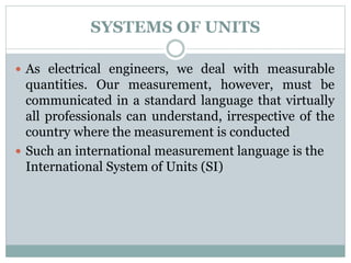 SYSTEMS OF UNITS
 As electrical engineers, we deal with measurable
quantities. Our measurement, however, must be
communicated in a standard language that virtually
all professionals can understand, irrespective of the
country where the measurement is conducted
 Such an international measurement language is the
International System of Units (SI)
 
