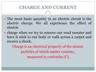 CHARGE AND CURRENT
 The most basic quantity in an electric circuit is the
electric charge. We all experience the effect of
electric
 charge when we try to remove our wool sweater and
have it stick to our body or walk across a carpet and
receive a shock.
Charge is an electrical property of the atomic
particles of which matter consists,
measured in coulombs (C).
 