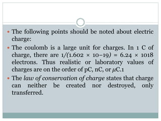  The following points should be noted about electric
charge:
 The coulomb is a large unit for charges. In 1 C of
charge, there are 1/(1.602 × 10−19) = 6.24 × 1018
electrons. Thus realistic or laboratory values of
charges are on the order of pC, nC, or μC.1
 The law of conservation of charge states that charge
can neither be created nor destroyed, only
transferred.
 