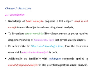 Chapter-2: Basic Laws
2.1: Introduction
• Knowledge of basic concepts, acquired in last chapter, itself is not
enough to meet the objective of executing circuit analysis,.
• To investigate circuit variables like voltage, current or power requires
deep understanding of fundamental laws that govern electric circuits.
• Basic laws like the Ohm’s and Kirchhoff’s laws, form the foundation
upon which electric circuit analysis is built.
• Additionally the familiarity with techniques commonly applied in
circuit design and analysis is also essential to perform circuit analysis.
 