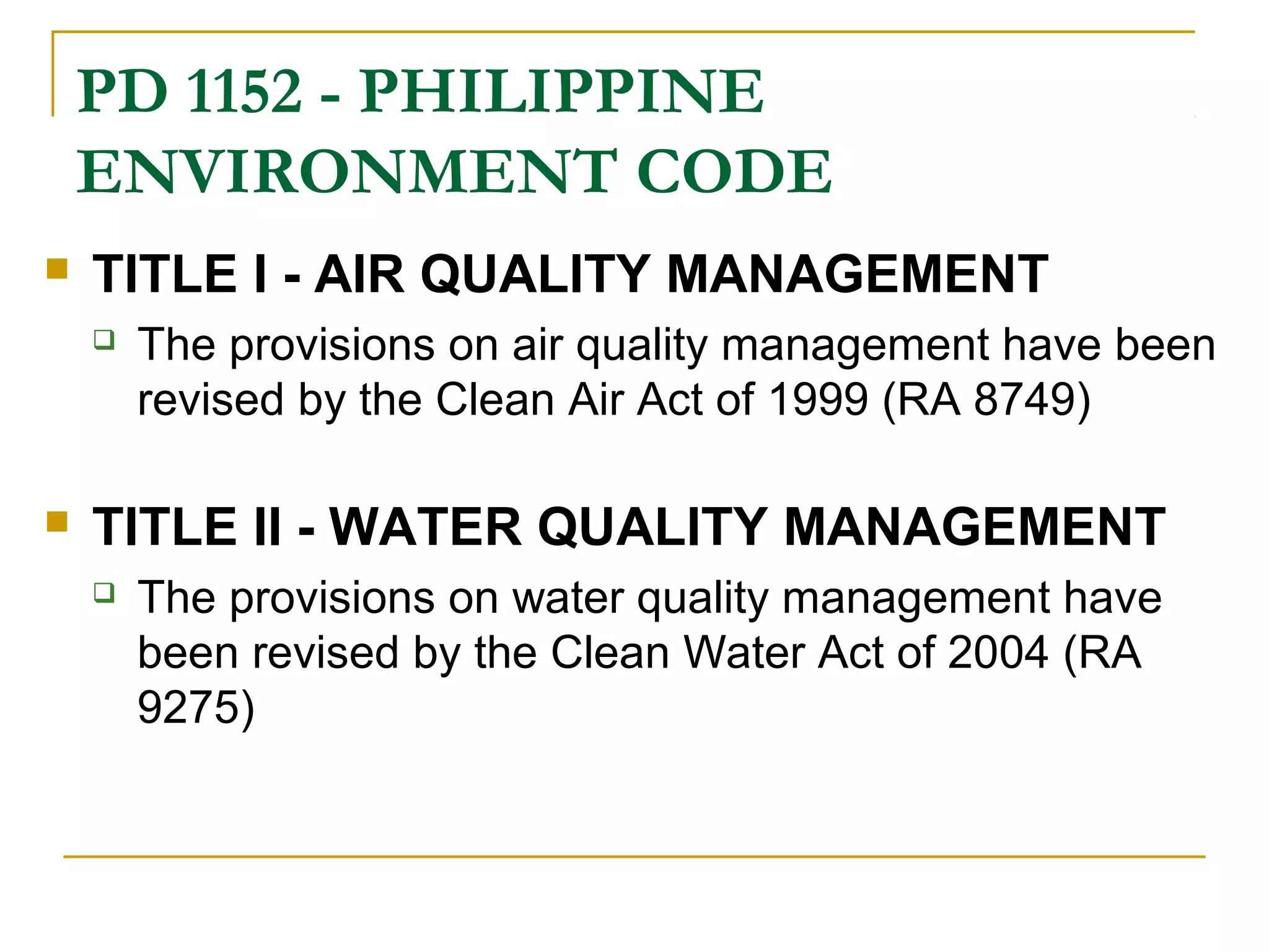 PD 1152 - PHILIPPINE 
ENVIRONMENT CODE 
 TITLE I - AIR QUALITY MANAGEMENT 
 The provisions on air quality management have been 
revised by the Clean Air Act of 1999 (RA 8749) 
 TITLE II - WATER QUALITY MANAGEMENT 
 The provisions on water quality management have 
been revised by the Clean Water Act of 2004 (RA 
9275) 
 