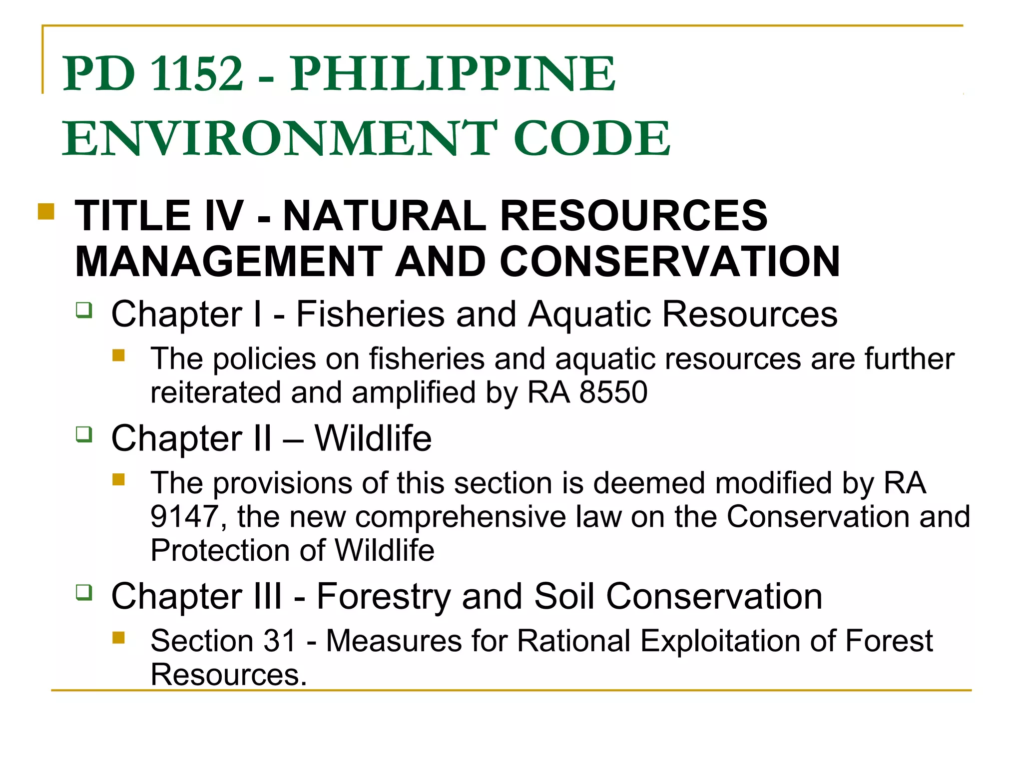 PD 1152 - PHILIPPINE 
ENVIRONMENT CODE 
 TITLE IV - NATURAL RESOURCES 
MANAGEMENT AND CONSERVATION 
 Chapter I - Fisheries and Aquatic Resources 
 The policies on fisheries and aquatic resources are further 
reiterated and amplified by RA 8550 
 Chapter II – Wildlife 
 The provisions of this section is deemed modified by RA 
9147, the new comprehensive law on the Conservation and 
Protection of Wildlife 
 Chapter III - Forestry and Soil Conservation 
 Section 31 - Measures for Rational Exploitation of Forest 
Resources. 
 