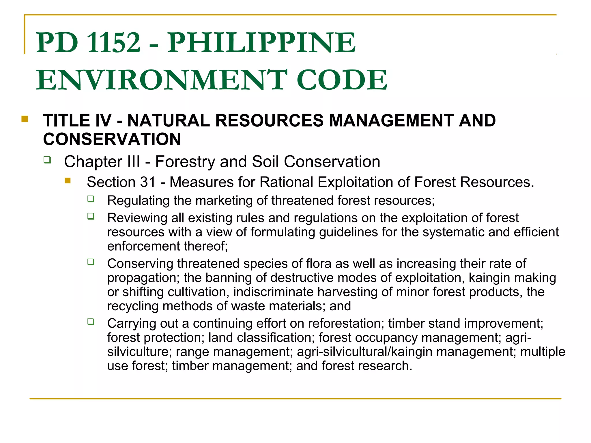 PD 1152 - PHILIPPINE 
ENVIRONMENT CODE 
 TITLE IV - NATURAL RESOURCES MANAGEMENT AND 
CONSERVATION 
 Chapter III - Forestry and Soil Conservation 
 Section 31 - Measures for Rational Exploitation of Forest Resources. 
 Regulating the marketing of threatened forest resources; 
 Reviewing all existing rules and regulations on the exploitation of forest 
resources with a view of formulating guidelines for the systematic and efficient 
enforcement thereof; 
 Conserving threatened species of flora as well as increasing their rate of 
propagation; the banning of destructive modes of exploitation, kaingin making 
or shifting cultivation, indiscriminate harvesting of minor forest products, the 
recycling methods of waste materials; and 
 Carrying out a continuing effort on reforestation; timber stand improvement; 
forest protection; land classification; forest occupancy management; agri-silviculture; 
range management; agri-silvicultural/kaingin management; multiple 
use forest; timber management; and forest research. 
 