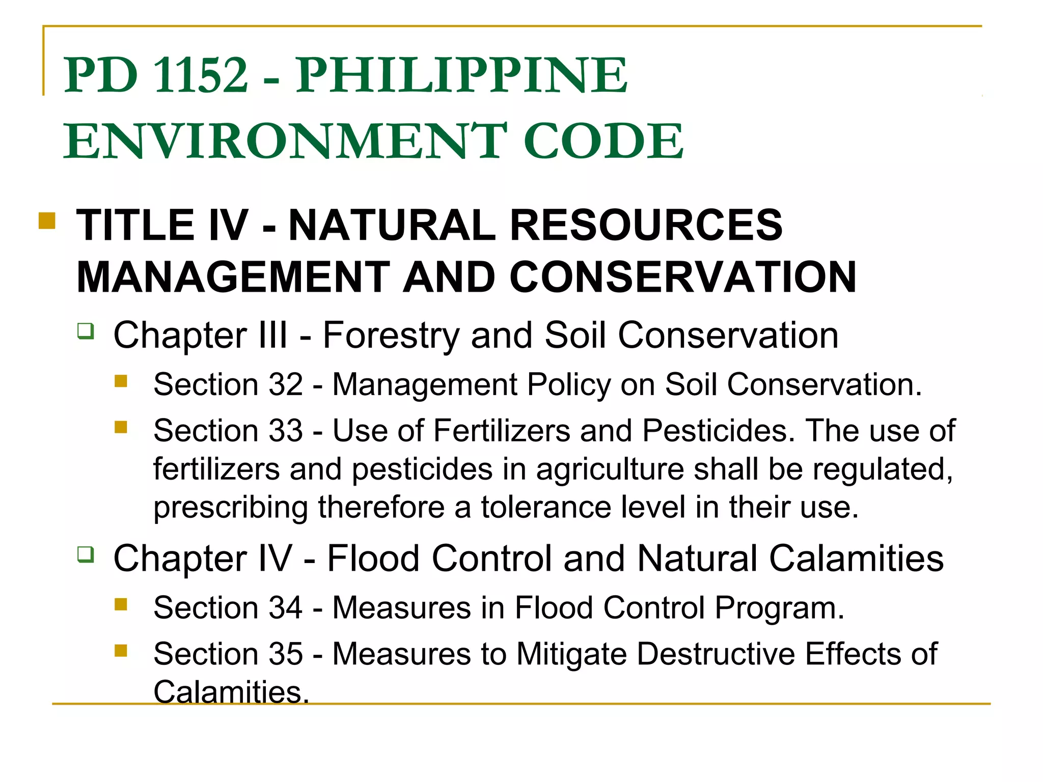 PD 1152 - PHILIPPINE 
ENVIRONMENT CODE 
 TITLE IV - NATURAL RESOURCES 
MANAGEMENT AND CONSERVATION 
 Chapter III - Forestry and Soil Conservation 
 Section 32 - Management Policy on Soil Conservation. 
 Section 33 - Use of Fertilizers and Pesticides. The use of 
fertilizers and pesticides in agriculture shall be regulated, 
prescribing therefore a tolerance level in their use. 
 Chapter IV - Flood Control and Natural Calamities 
 Section 34 - Measures in Flood Control Program. 
 Section 35 - Measures to Mitigate Destructive Effects of 
Calamities. 
 